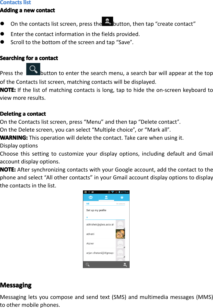 ContactsContactsContactsContactslistli stlistlistAddingAddingAddingAddingaaaanewne wnewnewcontactco ntactcontactcontact�Onthecontactslistscreen,pressthe button,thentap&ldquo;createcontact&rdquo;�Enterthecontactinformationinthefieldsprovided.�Scrolltothebottomofthescreenandtap&ldquo;Save&rdquo;.SearchingSearchingSearchingSearchingforfo rforforaaaacontactco ntactcontactcontactPressthebuttontoenterthesearchmenu,asearchbarwillappearatthetopoftheContactslistscreen,matchingcontactswillbedisplayed.NOTE:NOTE:NOTE:NOTE:Ifthelistofmatchingcontactsislong,taptohidetheon-screenkeyboardtoviewmoreresults.DeletingDeletingDeletingDeletingaaaacontactco ntactcontactcontactOntheContactslistscreen,press&ldquo;Menu&rdquo;andthentap&ldquo;Deletecontact&rdquo;.OntheDeletescreen,youcanselect&ldquo;Multiplechoice&rdquo;,or&ldquo;Markall&rdquo;.WARNING:WARNING:WARNING:WARNING:Thisoperationwilldeletethecontact.Takecarewhenusingit.DisplayoptionsChoosethissettingtocustomizeyourdisplayoptions,includingdefaultandGmailaccountdisplayoptions.NOTE:NOTE:NOTE:NOTE:AftersynchronizingcontactswithyourGoogleaccount,addthecontacttothephoneandselect&ldquo;Allothercontacts&rdquo;inyourGmailaccountdisplayoptionstodisplaythecontactsinthelist.MessagingMessagingMessagingMessagingMessagingletsyoucomposeandsendtext(SMS)andmultimediamessages(MMS)toothermobilephones.Page19Operation
