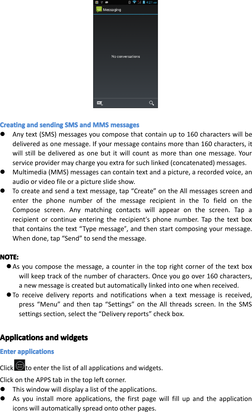 CreatingCreatingCreatingCreatingandan dandandsendingse ndingsendingsendingSMSSM SSMSSMSandan dandandMMSMM SMMSMMSmessagesme ssagesmessagesmessages�Anytext(SMS)messagesyoucomposethatcontainupto160characterswillbedeliveredasonemessage.Ifyourmessagecontainsmorethan160characters,itwillstillbedeliveredasonebutitwillcountasmorethanonemessage.Yourserviceprovidermaychargeyouextraforsuchlinked(concatenated)messages.�Multimedia(MMS)messagescancontaintextandapicture,arecordedvoice,anaudioorvideofileorapictureslideshow.�Tocreateandsendatextmessage,tap&ldquo;Create&rdquo;ontheAllmessagesscreenandenterthephonenumberofthemessagerecipientintheTofieldontheComposescreen.Anymatchingcontactswillappearonthescreen.Taparecipientorcontinueenteringtherecipient&rsquo;sphonenumber.Tapthetextboxthatcontainsthetext&ldquo;Typemessage&rdquo;,andthenstartcomposingyourmessage.Whendone,tap&ldquo;Send&rdquo;tosendthemessage.NOTE:NOTE:NOTE:NOTE:�Asyoucomposethemessage,acounterinthetoprightcornerofthetextboxwillkeeptrackofthenumberofcharacters.Onceyougoover160characters,anewmessageiscreatedbutautomaticallylinkedintoonewhenreceived.�Toreceivedeliveryreportsandnotificationswhenatextmessageisreceived,press&ldquo;Menu&rdquo;andthentap&ldquo;Settings&rdquo;ontheAllthreadsscreen.IntheSMSsettingssection,selectthe&ldquo;Deliveryreports&rdquo;checkbox.ApplicationsApplicationsApplicationsApplicationsandan dandandwidgetswi dgetswidgetswidgetsEnterEnterEnterEnterapplicationsap plicationsapplicationsapplicationsClick toenterthelistofallapplicationsandwidgets.ClickontheAPPStabinthetopleftcorner.�Thiswindowwilldisplayalistoftheapplications.�Asyouinstallmoreapplications,thefirstpagewillfillupandtheapplicationiconswillautomaticallyspreadontootherpages.Page20Operation