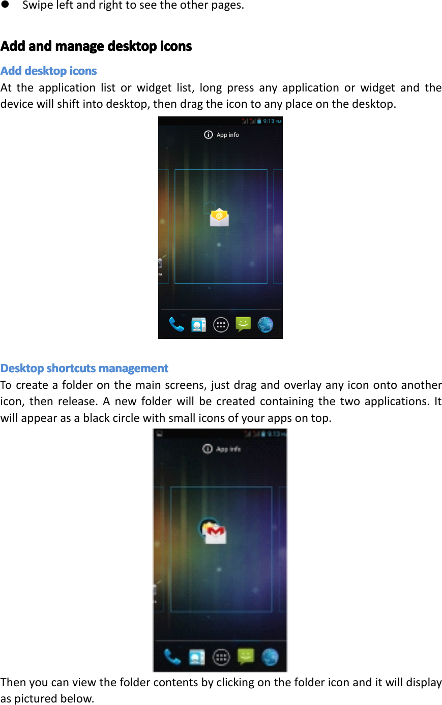 �Swipeleftandrighttoseetheotherpages.AddAddAddAddandan dandandmanagema nagemanagemanagedesktopde sktopdesktopdesktopiconsic onsiconsiconsAddAddAddAdddesktopde sktopdesktopdesktopiconsic onsiconsiconsAttheapplicationlistorwidgetlist,longpressanyapplicationorwidgetandthedevicewillshiftintodesktop,thendragtheicontoanyplaceonthedesktop.DesktopDesktopDesktopDesktopshortcutssh ortcutsshortcutsshortcutsmanagementma nagementmanagementmanagementTocreateafolderonthemainscreens,justdragandoverlayanyiconontoanothericon,thenrelease.Anewfolderwillbecreatedcontainingthetwoapplications.Itwillappearasablackcirclewithsmalliconsofyourappsontop.Thenyoucanviewthefoldercontentsbyclickingonthefoldericonanditwilldisplayaspicturedbelow.Page21Operation