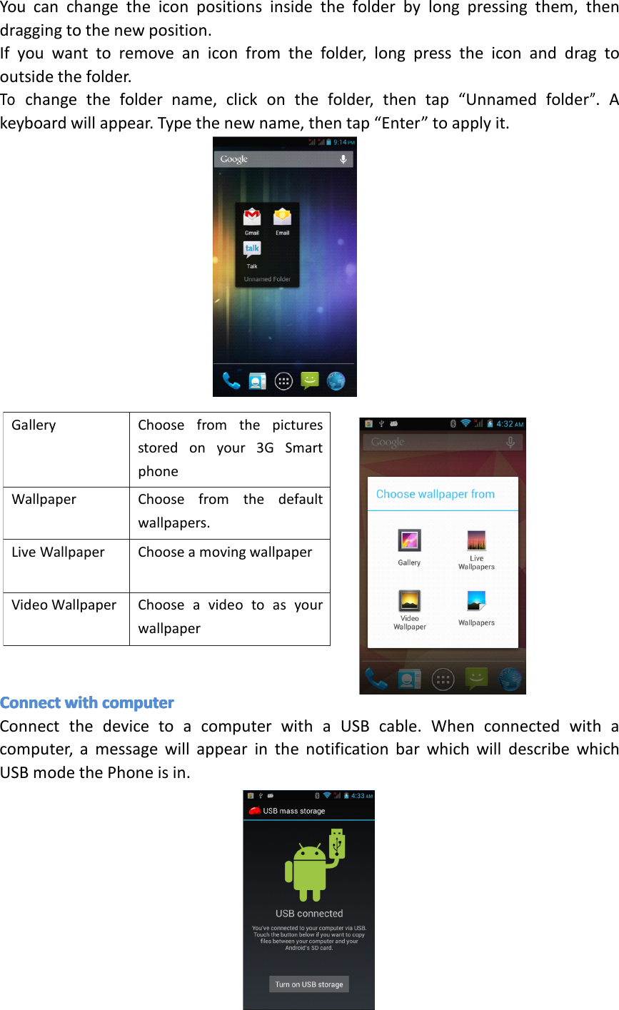 Gallery Choosefromthepicturesstoredonyour3GSmartphonecameragalleryWallpaper Choosefromthedefaultwallpapers.LiveWallpaper ChooseamovingwallpaperVideoWallpaper ChooseavideotoasyourwallpaperYoucanchangetheiconpositionsinsidethefolderbylongpressingthem,thendraggingtothenewposition.Ifyouwanttoremoveaniconfromthefolder,longpresstheiconanddragtooutsidethefolder.Tochangethefoldername,clickonthefolder,thentap&ldquo;Unnamedfolder&rdquo;.Akeyboardwillappear.Typethenewname,thentap&ldquo;Enter&rdquo;toapplyit.ConnectConnectConnectConnectwithwi thwithwithcomputerco mputercomputercomputerConnectthedevicetoacomputerwithaUSBcable.Whenconnectedwithacomputer,amessagewillappearinthenotificationbarwhichwilldescribewhichUSBmodethePhoneisin.Page22Operation