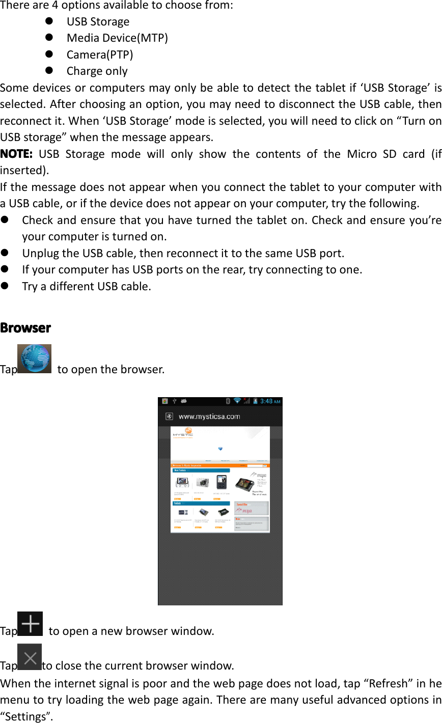 Thereare4optionsavailabletochoosefrom:�USBStorage�MediaDevice(MTP)�Camera(PTP)�ChargeonlySomedevicesorcomputersmayonlybeabletodetectthetabletif&lsquo;USBStorage&rsquo;isselected.Afterchoosinganoption,youmayneedtodisconnecttheUSBcable,thenreconnectit.When&lsquo;USBStorage&rsquo;modeisselected,youwillneedtoclickon&ldquo;TurnonUSBstorage&rdquo;whenthemessageappears.NOTE:NOTE:NOTE:NOTE:USBStoragemodewillonlyshowthecontentsoftheMicroSDcard(ifinserted).IfthemessagedoesnotappearwhenyouconnectthetablettoyourcomputerwithaUSBcable,orifthedevicedoesnotappearonyourcomputer,trythefollowing.�Checkandensurethatyouhaveturnedthetableton.Checkandensureyou&rsquo;reyourcomputeristurnedon.�UnplugtheUSBcable,thenreconnectittothesameUSBport.�IfyourcomputerhasUSBportsontherear,tryconnectingtoone.�TryadifferentUSBcable.BrowserBrowserBrowserBrowserTap toopenthebrowser.Tap toopenanewbrowserwindow.Taptoclosethecurrentbrowserwindow.Whentheinternetsignalispoorandthewebpagedoesnotload,tap&ldquo;Refresh&rdquo;inhemenutotryloadingthewebpageagain.Therearemanyusefuladvancedoptionsin&ldquo;Settings&rdquo;.Page23Operation
