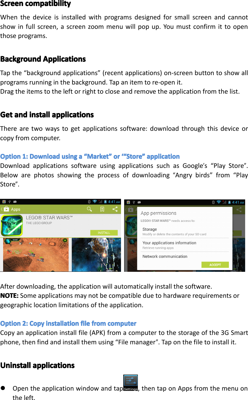 ScreenScreenScreenScreencompatibilityco mpatibilitycompatibilitycompatibilityWhenthedeviceisinstalledwithprogramsdesignedforsmallscreenandcannotshowinfullscreen,ascreenzoommenuwillpopup.Youmustconfirmittoopenthoseprograms.BackgroundBackgroundBackgroundBackgroundApplicationsAp plicationsApplicationsApplicationsTapthe&ldquo;backgroundapplications&rdquo;(recentapplications)on-screenbuttontoshowallprogramsrunninginthebackground.Tapanitemtore-openit.Dragtheitemstotheleftorrighttocloseandremovetheapplicationfromthelist.GetGetGetGetandan dandandinstallin stallinstallinstallapplicationsap plicationsapplicationsapplicationsTherearetwowaystogetapplicationssoftware:downloadthroughthisdeviceorcopyfromcomputer.OptionOptionOptionOption1:1:1 :1:DownloadDow nloadDownloadDownloadusingus ingusingusingaaaa&ldquo;&ldquo;&ldquo;&ldquo;MarketMa rketMarketMarket&rdquo;&rdquo;&rdquo;&rdquo;ororo ror&lsquo;&ldquo;&lsquo;&ldquo;&lsquo; &ldquo;&lsquo;&ldquo;StoreSt oreStoreStore&rdquo;&rdquo;&rdquo;&rdquo;applicationap plicationapplicationapplicationDownloadapplicationssoftwareusingapplicationssuchasGoogle&rsquo;s&ldquo;PlayStore&rdquo;.Belowarephotosshowingtheprocessofdownloading&ldquo;Angrybirds&rdquo;from&ldquo;PlayStore&rdquo;.Afterdownloading,theapplicationwillautomaticallyinstallthesoftware.NOTE:NOTE:NOTE:NOTE:Someapplicationsmaynotbecompatibleduetohardwarerequirementsorgeographiclocationlimitationsoftheapplication.OptionOptionOptionOption2:2:2 :2:CopyCo pyCopyCopyinstallationin stallationinstallationinstallationfilefi lefilefilefromfr omfromfromcomputerco mputercomputercomputerCopyanapplicationinstallfile(APK)fromacomputertothestorageofthe3GSmartphone,thenfindandinstallthemusing&ldquo;Filemanager&rdquo;.Taponthefiletoinstallit.UninstallUninstallUninstallUninstallapplicationsap plicationsapplicationsapplications�Opentheapplicationwindowandtap ,thentaponAppsfromthemenuontheleft.Page24Operation