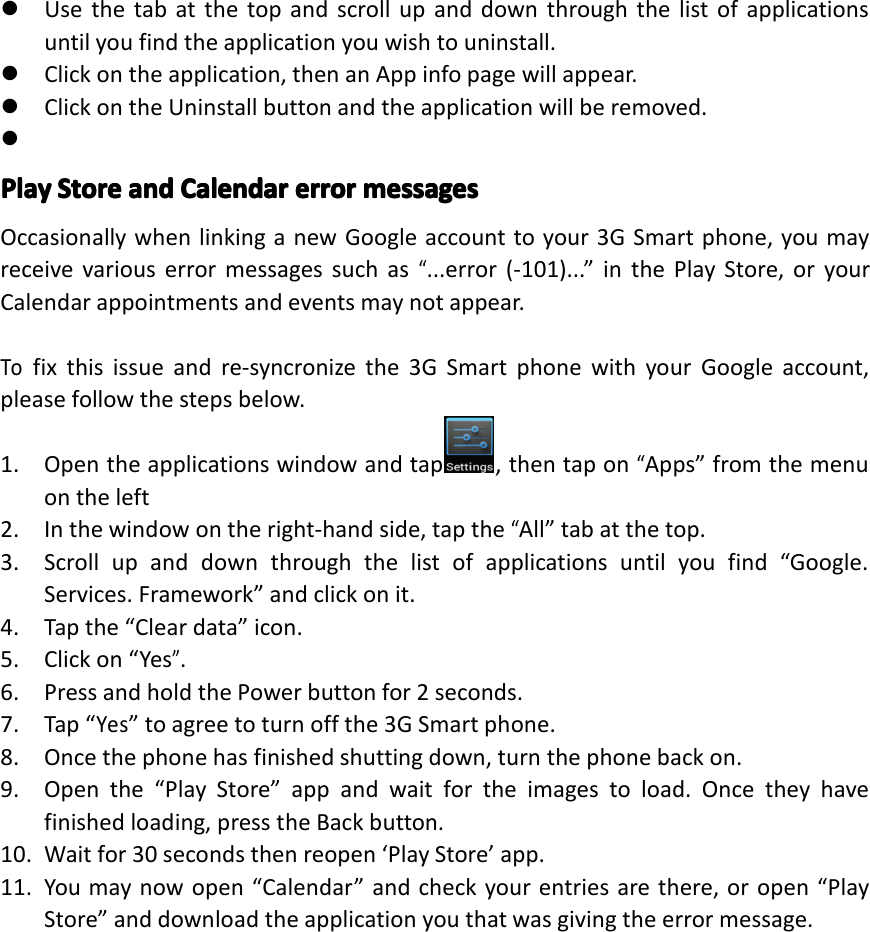 �Usethetabatthetopandscrollupanddownthroughthelistofapplicationsuntilyoufindtheapplicationyouwishtouninstall.�Clickontheapplication,thenanAppinfopagewillappear.�ClickontheUninstallbuttonandtheapplicationwillberemoved.�PlayPlayPlayPlayStoreSt oreStoreStoreandan dandandCalendarCa lendarCalendarCalendarerrorer rorerrorerrormessagesme ssagesmessagesmessagesOccasionallywhenlinkinganewGoogleaccounttoyour3GSmartphone,youmayreceivevariouserrormessagessuchas&ldquo;...error(-101)...&rdquo;inthePlayStore,oryourCalendarappointmentsandeventsmaynotappear.Tofixthisissueandre-syncronizethe3GSmartphonewithyourGoogleaccount,pleasefollowthestepsbelow.1.Opentheapplicationswindowandtap ,thentapon&ldquo;Apps&rdquo;fromthemenuontheleft2.Inthewindowontheright-handside,tapthe&ldquo;All&rdquo;tabatthetop.3.Scrollupanddownthroughthelistofapplicationsuntilyoufind&ldquo;Google.Services.Framework&rdquo;andclickonit.4.Tapthe&ldquo;Cleardata&rdquo;icon.5.Clickon&ldquo;Yes&rdquo;.6.PressandholdthePowerbuttonfor2seconds.7.Tap&ldquo;Yes&rdquo;toagreetoturnoffthe3GSmartphone.8.Oncethephonehasfinishedshuttingdown,turnthephonebackon.9.Openthe&ldquo;PlayStore&rdquo;appandwaitfortheimagestoload.Oncetheyhavefinishedloading,presstheBackbutton.10.Waitfor30secondsthenreopen&lsquo;PlayStore&rsquo;app.11.Youmaynowopen&ldquo;Calendar&rdquo;andcheckyourentriesarethere,oropen&ldquo;PlayStore&rdquo;anddownloadtheapplicationyouthatwasgivingtheerrormessage.Page24Operation
