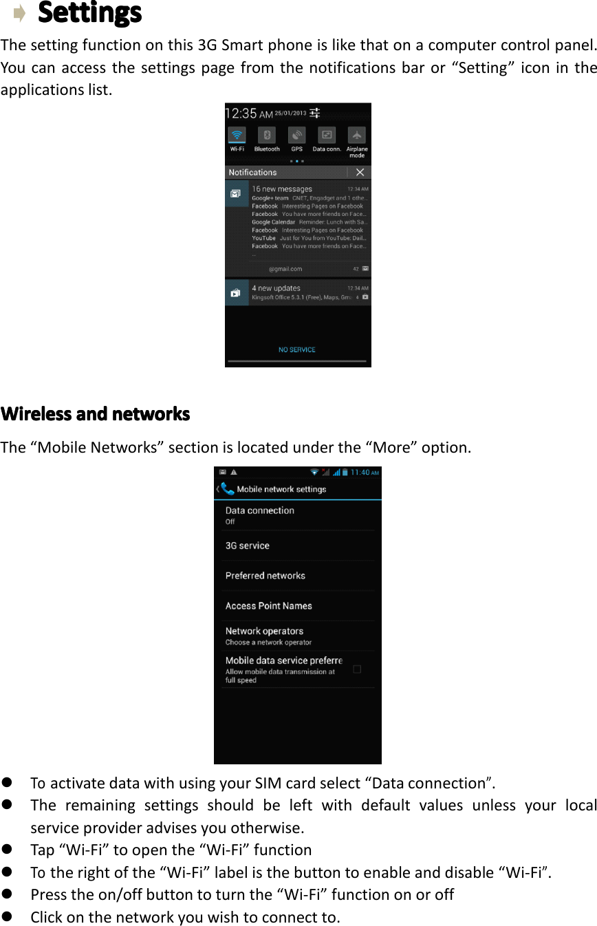 SettingsSettingsSettingsSettingsThesettingfunctiononthis3GSmartphoneislikethatonacomputercontrolpanel.Youcanaccessthesettingspagefromthenotificationsbaror&ldquo;Setting&rdquo;iconintheapplicationslist.WirelessWirelessWirelessWirelessandan dandandnetworksne tworksnetworksnetworksThe&ldquo;MobileNetworks&rdquo;sectionislocatedunderthe&ldquo;More&rdquo;option.�ToactivatedatawithusingyourSIMcardselect&ldquo;Dataconnection&rdquo;.�Theremainingsettingsshouldbeleftwithdefaultvaluesunlessyourlocalserviceprovideradvisesyouotherwise.�Tap&ldquo;Wi-Fi&rdquo;toopenthe&ldquo;Wi-Fi&rdquo;function�Totherightofthe&ldquo;Wi-Fi&rdquo;labelisthebuttontoenableanddisable&ldquo;Wi-Fi&rdquo;.�Presstheon/offbuttontoturnthe&ldquo;Wi-Fi&rdquo;functiononoroff�Clickonthenetworkyouwishtoconnectto.Page26Settings