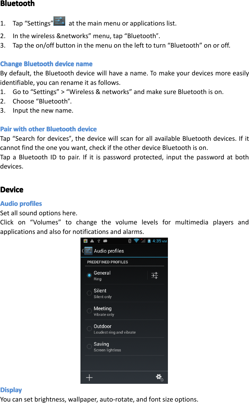 BluetoothBluetoothBluetoothBluetooth1.Tap&ldquo;Settings&rdquo; atthemainmenuorapplicationslist.2.Inthewireless&amp;networks&rdquo;menu,tap&ldquo;Bluetooth&rdquo;.3.Taptheon/offbuttoninthemenuonthelefttoturn&ldquo;Bluetooth&rdquo;onoroff.ChangeChangeChangeChangeBluetoothBl uetoothBluetoothBluetoothdevicede vicedevicedevicenamena menamenameBydefault,theBluetoothdevicewillhaveaname.Tomakeyourdevicesmoreeasilyidentifiable,youcanrenameitasfollows.1.Goto&ldquo;Settings&rdquo;>&ldquo;Wireless&amp;networks&rdquo;andmakesureBluetoothison.2.Choose&ldquo;Bluetooth&rdquo;.3.Inputthenewname.PairPairPairPairwithwi thwithwithotherot herotherotherBluetoothBl uetoothBluetoothBluetoothdevicede vicedevicedeviceTap&ldquo;Searchfordevices&rdquo;,thedevicewillscanforallavailableBluetoothdevices.Ifitcannotfindtheoneyouwant,checkiftheotherdeviceBluetoothison.TapaBluetoothIDtopair.Ifitispasswordprotected,inputthepasswordatbothdevices.DeviceDeviceDeviceDeviceAudioAudioAudioAudioprofilespr ofilesprofilesprofilesSetallsoundoptionshere.Clickon&ldquo;Volumes&rdquo;tochangethevolumelevelsformultimediaplayersandapplicationsandalsofornotificationsandalarms.DisplayDisplayDisplayDisplayYoucansetbrightness,wallpaper,auto-rotate,andfontsizeoptions.Page28Settings