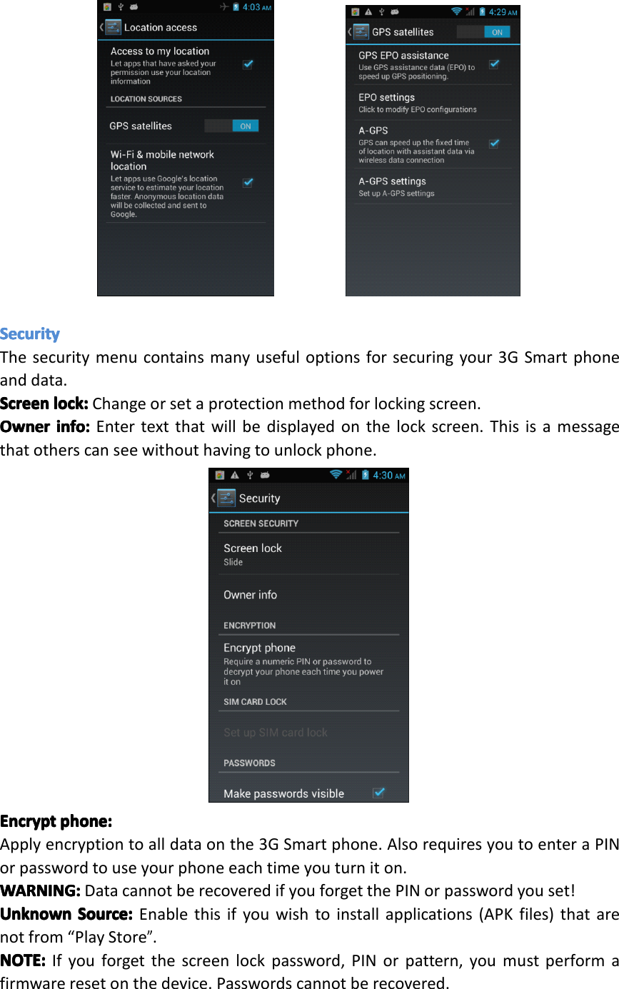 SecuritySecuritySecuritySecurityThesecuritymenucontainsmanyusefuloptionsforsecuringyour3GSmartphoneanddata.ScreenScreenScreenScreenlock:lo ck:lock:lock:Changeorsetaprotectionmethodforlockingscreen.OwnerOwnerOwnerOwnerinfo:in fo:info:info:Entertextthatwillbedisplayedonthelockscreen.Thisisamessagethatotherscanseewithouthavingtounlockphone.EncryptEncryptEncryptEncryptphone:ph one:phone:phone:Applyencryptiontoalldataonthe3GSmartphone.AlsorequiresyoutoenteraPINorpasswordtouseyourphoneeachtimeyouturniton.WARNING:WARNING:WARNING:WARNING:DatacannotberecoveredifyouforgetthePINorpasswordyouset!UnknownUnknownUnknownUnknownSource:So urce:Source:Source:Enablethisifyouwishtoinstallapplications(APKfiles)thatarenotfrom&ldquo;PlayStore&rdquo;.NOTE:NOTE:NOTE:NOTE:Ifyouforgetthescreenlockpassword,PINorpattern,youmustperformafirmwareresetonthedevice.Passwordscannotberecovered.Page30Settings