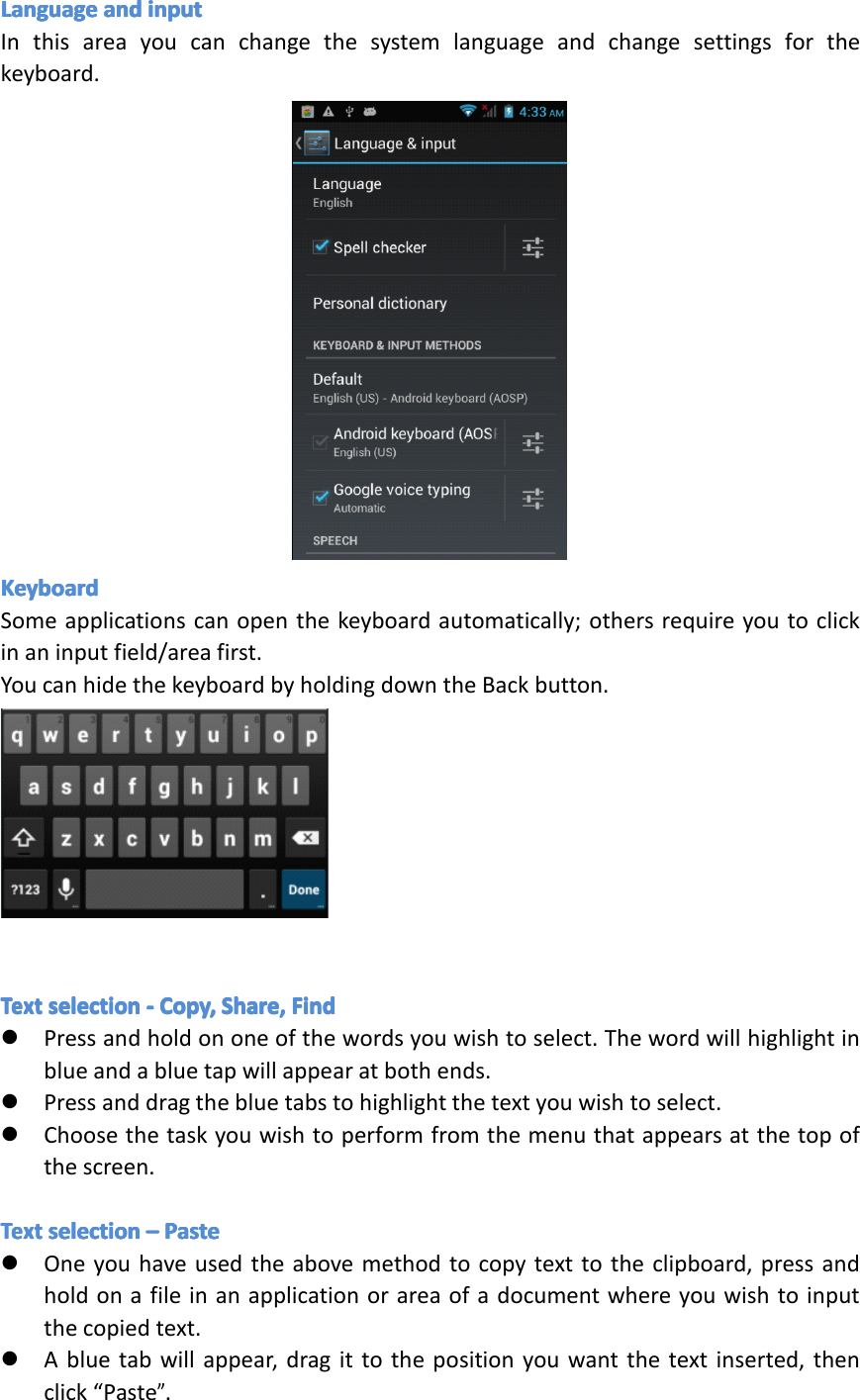 LanguageLanguageLanguageLanguageandan dandandinputin putinputinputInthisareayoucanchangethesystemlanguageandchangesettingsforthekeyboard.KeyboardKeyboardKeyboardKeyboardSomeapplicationscanopenthekeyboardautomatically;othersrequireyoutoclickinaninputfield/areafirst.YoucanhidethekeyboardbyholdingdowntheBackbutton.TextTextTextTextselectionse lectionselectionselection----Copy,Co py,Copy,Copy,Share,Sh are,Share,Share,FindFi ndFindFind�Pressandholdononeofthewordsyouwishtoselect.Thewordwillhighlightinblueandabluetapwillappearatbothends.�Pressanddragthebluetabstohighlightthetextyouwishtoselect.�Choosethetaskyouwishtoperformfromthemenuthatappearsatthetopofthescreen.TextTextTextTextselectionse lectionselectionselection&ndash;&ndash;&ndash;&ndash;PastePa stePastePaste�Oneyouhaveusedtheabovemethodtocopytexttotheclipboard,pressandholdonafileinanapplicationorareaofadocumentwhereyouwishtoinputthecopiedtext.�Abluetabwillappear,dragittothepositionyouwantthetextinserted,thenclick&ldquo;Paste&rdquo;.Page31Settings