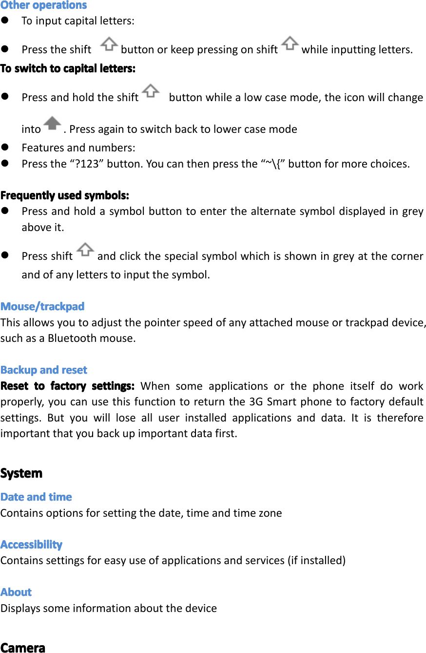 OtherOtherOtherOtheroperationsop erationsoperationsoperations�Toinputcapitalletters:�Presstheshift buttonorkeeppressingonshift whileinputtingletters.ToToToToswitchsw itchswitchswitchtotot otocapitalca pitalcapitalcapitalletters:le tters:letters:letters:�Pressandholdtheshift buttonwhilealowcasemode,theiconwillchangeinto.Pressagaintoswitchbacktolowercasemode�Featuresandnumbers:�Pressthe&ldquo;?123&rdquo;button.Youcanthenpressthe&ldquo;~\{&rdquo;buttonformorechoices.FrequentlyFrequentlyFrequentlyFrequentlyusedus edusedusedsymbols:sy mbols:symbols:symbols:�Pressandholdasymbolbuttontoenterthealternatesymboldisplayedingreyaboveit.�Pressshift andclickthespecialsymbolwhichisshowningreyatthecornerandofanyletterstoinputthesymbol.Mouse/trackpadMouse/trackpadMouse/trackpadMouse/trackpadThisallowsyoutoadjustthepointerspeedofanyattachedmouseortrackpaddevice,suchasaBluetoothmouse.BackupBackupBackupBackupandan dandandresetre setresetresetResetResetResetResettotot otofactoryfa ctoryfactoryfactorysettings:se ttings:settings:settings:Whensomeapplicationsorthephoneitselfdoworkproperly,youcanusethisfunctiontoreturnthe3GSmartphonetofactorydefaultsettings.Butyouwilllosealluserinstalledapplicationsanddata.Itisthereforeimportantthatyoubackupimportantdatafirst.SystemSystemSystemSystemDateDateDateDateandan dandandtimeti metimetimeContainsoptionsforsettingthedate,timeandtimezoneAccessibilityAccessibilityAccessibilityAccessibilityContainssettingsforeasyuseofapplicationsandservices(ifinstalled)AboutAboutAboutAboutDisplayssomeinformationaboutthedeviceCameraCameraCameraCameraPage32Settings