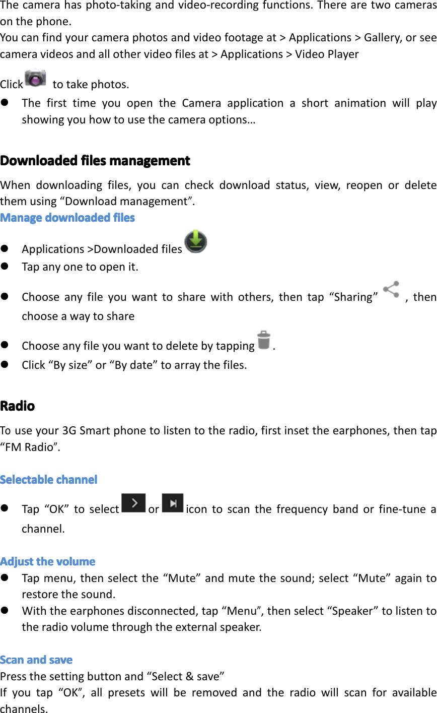 Thecamerahasphoto-takingandvideo-recordingfunctions.Therearetwocamerasonthephone.Youcanfindyourcameraphotosandvideofootageat>Applications>Gallery,orseecameravideosandallothervideofilesat>Applications>VideoPlayerClick totakephotos.�ThefirsttimeyouopentheCameraapplicationashortanimationwillplayshowingyouhowtousethecameraoptions&hellip;DownloadedDownloadedDownloadedDownloadedfilesfi lesfilesfilesmanagementma nagementmanagementmanagementWhendownloadingfiles,youcancheckdownloadstatus,view,reopenordeletethemusing&ldquo;Downloadmanagement&rdquo;.ManageManageManageManagedownloadeddo wnloadeddownloadeddownloadedfilesfi lesfilesfiles�Applications>Downloadedfiles�Tapanyonetoopenit.�Chooseanyfileyouwanttosharewithothers,thentap&ldquo;Sharing&rdquo; ,thenchooseawaytoshare�Chooseanyfileyouwanttodeletebytapping.�Click&ldquo;Bysize&rdquo;or&ldquo;Bydate&rdquo;toarraythefiles.RadioRadioRadioRadioTouseyour3GSmartphonetolistentotheradio,firstinsettheearphones,thentap&ldquo;FMRadio&rdquo;.SelectableSelectableSelectableSelectablechannelch annelchannelchannel�Tap&ldquo;OK&rdquo;toselect or icontoscanthefrequencybandorfine-tuneachannel.AdjustAdjustAdjustAdjusttheth ethethevolumevo lumevolumevolume�Tapmenu,thenselectthe&ldquo;Mute&rdquo;andmutethesound;select&ldquo;Mute&rdquo;againtorestorethesound.�Withtheearphonesdisconnected,tap&ldquo;Menu&rdquo;,thenselect&ldquo;Speaker&rdquo;tolistentotheradiovolumethroughtheexternalspeaker.ScanScanScanScanandan dandandsavesa vesavesavePressthesettingbuttonand&ldquo;Select&amp;save&rdquo;Ifyoutap&ldquo;OK&rdquo;,allpresetswillberemovedandtheradiowillscanforavailablechannels.Page33Settings