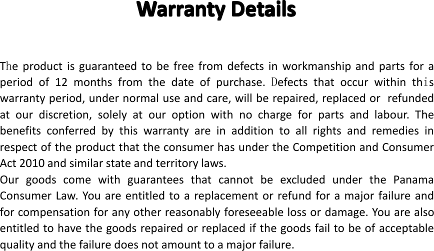 Warranty Warranty Warranty WarrantyDetails Details Details DetailsTheproductisguaranteedtobefreefromdefectsinworkmanshipandpartsforaperiodof12monthsfromthedateofpurchase.Defectsthatoccurwithinthiswarrantyperiod,undernormaluseandcare,willberepaired,replacedorrefundedatourdiscretion,solelyatouroptionwithnochargeforpartsandlabour.ThebenefitsconferredbythiswarrantyareinadditiontoallrightsandremediesinrespectoftheproductthattheconsumerhasundertheCompetitionandConsumerAct2010andsimilarstateandterritorylaws.OurgoodscomewithguaranteesthatcannotbeexcludedunderthePanamaConsumerLaw.Youareentitledtoareplacementorrefundforamajorfailureandforcompensationforanyotherreasonablyforeseeablelossordamage.Youarealsoentitledtohavethegoodsrepairedorreplacedifthegoodsfailtobeofacceptablequalityandthefailuredoesnotamounttoamajorfailure.Page36WarrantyDetails