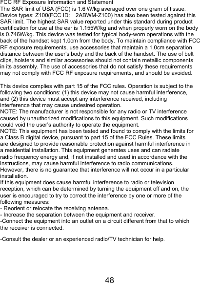 48 FCC RF Exposure Information and Statement The SAR limit of USA (FCC) is 1.6 W/kg averaged over one gram of tissue. Device types: Z100(FCC ID: 2ABWM-Z100) has also been tested against this SAR limit. The highest SAR value reported under this standard during product certification for use at the ear is 1.155W/kg and when properly worn on the body is 0.746W/kg. This device was tested for typical body-worn operations with the back of the handset kept 1.0cm from the body. To maintain compliance with FCC RF exposure requirements, use accessories that maintain a 1.0cm separation distance between the user's body and the back of the handset. The use of belt clips, holsters and similar accessories should not contain metallic components in its assembly. The use of accessories that do not satisfy these requirements may not comply with FCC RF exposure requirements, and should be avoided.  This device complies with part 15 of the FCC rules. Operation is subject to the following two conditions: (1) this device may not cause harmful interference, and (2) this device must accept any interference received, including interference that may cause undesired operation. NOTE: The manufacturer is not responsible for any radio or TV interference caused by unauthorized modifications to this equipment. Such modifications could void the user&rsquo;s authority to operate the equipment. NOTE: This equipment has been tested and found to comply with the limits for a Class B digital device, pursuant to part 15 of the FCC Rules. These limits are designed to provide reasonable protection against harmful interference in a residential installation. This equipment generates uses and can radiate radio frequency energy and, if not installed and used in accordance with the instructions, may cause harmful interference to radio communications. However, there is no guarantee that interference will not occur in a particular installation. If this equipment does cause harmful interference to radio or television reception, which can be determined by turning the equipment off and on, the user is encouraged to try to correct the interference by one or more of the following measures: - Reorient or relocate the receiving antenna. - Increase the separation between the equipment and receiver. -Connect the equipment into an outlet on a circuit different from that to which the receiver is connected. -Consult the dealer or an experienced radio/TV technician for help. 