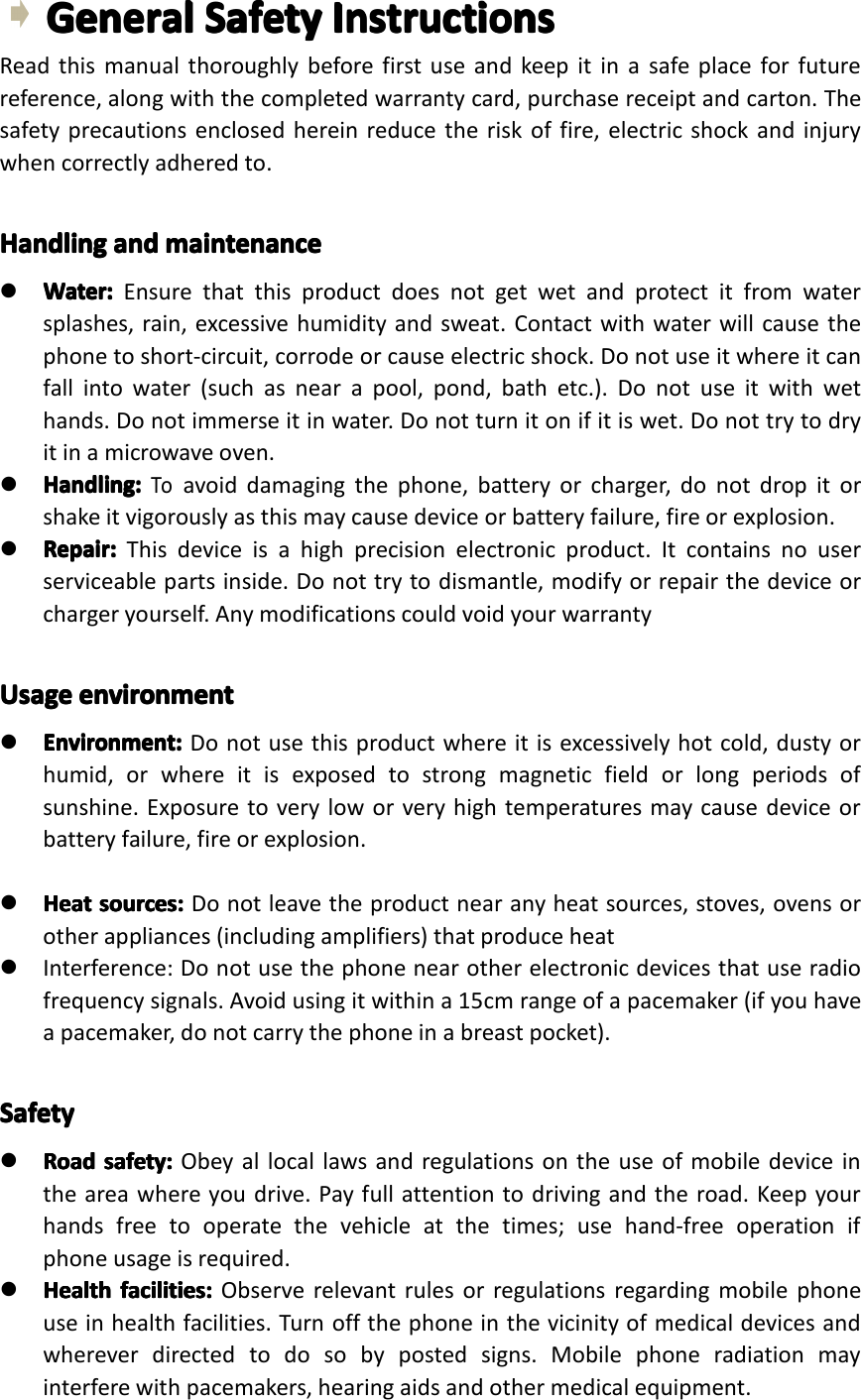 GeneralGeneralGeneralGeneralSafetySa fetySafetySafetyInstructionsIn structionsInstructionsInstructionsReadthismanualthoroughlybeforefirstuseandkeepitinasafeplaceforfuturereference,alongwiththecompletedwarrantycard,purchasereceiptandcarton.Thesafetyprecautionsenclosedhereinreducetheriskoffire,electricshockandinjurywhencorrectlyadheredto.HandlingHandlingHandlingHandlingandan dandandmaintenancema intenancemaintenancemaintenance�Water:Water:Water:Water:Ensurethatthisproductdoesnotgetwetandprotectitfromwatersplashes,rain,excessivehumidityandsweat.Contactwithwaterwillcausethephonetoshort-circuit,corrodeorcauseelectricshock.Donotuseitwhereitcanfallintowater(suchasnearapool,pond,bathetc.).Donotuseitwithwethands.Donotimmerseitinwater.Donotturnitonifitiswet.Donottrytodryitinamicrowaveoven.�Handling:Handling:Handling:Handling:Toavoiddamagingthephone,batteryorcharger,donotdropitorshakeitvigorouslyasthismaycausedeviceorbatteryfailure,fireorexplosion.�Repair:Repair:Repair:Repair:Thisdeviceisahighprecisionelectronicproduct.Itcontainsnouserserviceablepartsinside.Donottrytodismantle,modifyorrepairthedeviceorchargeryourself.AnymodificationscouldvoidyourwarrantyUsageUsageUsageUsageenvironmenten vironmentenvironmentenvironment�Environment:Environment:Environment:Environment:Donotusethisproductwhereitisexcessivelyhotcold,dustyorhumid,orwhereitisexposedtostrongmagneticfieldorlongperiodsofsunshine.Exposuretoveryloworveryhightemperaturesmaycausedeviceorbatteryfailure,fireorexplosion.�HeatHeatHeatHeatsources:so urces:sources:sources:Donotleavetheproductnearanyheatsources,stoves,ovensorotherappliances(includingamplifiers)thatproduceheat�Interference:Donotusethephonenearotherelectronicdevicesthatuseradiofrequencysignals.Avoidusingitwithina15cmrangeofapacemaker(ifyouhaveapacemaker,donotcarrythephoneinabreastpocket).SafetySafetySafetySafety�RoadRo adRoadRoadsafety:sa fety:safety:safety:Obeyallocallawsandregulationsontheuseofmobiledeviceintheareawhereyoudrive.Payfullattentiontodrivingandtheroad.Keepyourhandsfreetooperatethevehicleatthetimes;usehand-freeoperationifphoneusageisrequired.�HealthHealthHealthHealthfacilities:fa cilities:facilities:facilities:Observerelevantrulesorregulationsregardingmobilephoneuseinhealthfacilities.Turnoffthephoneinthevicinityofmedicaldevicesandwhereverdirectedtodosobypostedsigns.Mobilephoner adiationmayinterferewithpacemakers,hearingaidsandothermedicalequipment.Page4GeneralSafetyInstruction
