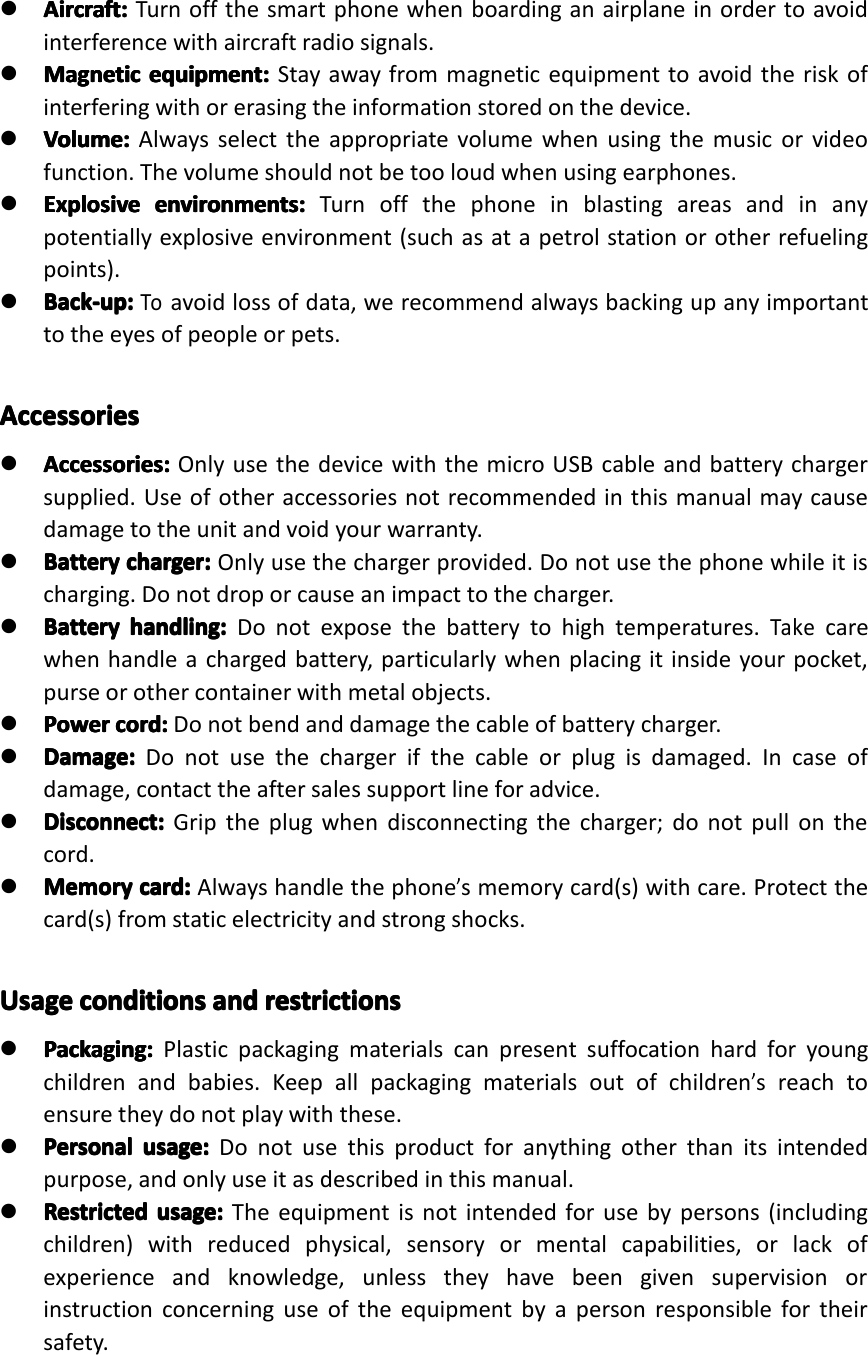 �Aircraft:Ai rcraft:Aircraft:Aircraft:Turnoffthesmartphonewhenboardinganairplaneinordertoavoidinterferencewithaircraftradiosignals.�MagneticMagneticMagneticMagneticequipment:eq uipment:equipment:equipment:Stayawayfrommagneticequipmenttoavoidtheriskofinterferingwithorerasingtheinformationstoredonthedevice.�Volume:Volume:Volume:Volume:Alwaysselecttheappropriatevolumewhenusingthemusicorvideofunction.Thevolumeshouldnotbetooloudwhenusingearphones.�ExplosiveExplosiveExplosiveExplosiveenvironments:en vironments:environments:environments:Turnoffthephoneinblastingareasandinanypotentiallyexplosiveenvironment(suchasatapetrolstationorotherrefuelingpoints).�Back-up:Back-up:Back-up:Back-up:Toavoidlossofdata,werecommendalwaysbackingupanyimportanttotheeyesofpeopleorpets.AccessoriesAccessoriesAccessoriesAccessories�Accessories:Ac cessories:Accessories:Accessories:OnlyusethedevicewiththemicroUSBcableandbatterychargersupplied.Useofotheraccessoriesnotrecommendedinthismanualmaycausedamagetotheunitandvoidyourwarranty.�BatteryBatteryBatteryBatterycharger:ch arger:charger:charger:Onlyusethechargerprovided.Donotusethephonewhileitischarging.Donotdroporcauseanimpacttothecharger.�BatteryBatteryBatteryBatteryhandling:ha ndling:handling:handling:Donotexposethebatterytohightemperatures.Takecarewhenhandleachargedbattery,particularlywhenplacingitinsideyourpocket,purseorothercontainerwithmetalobjects.�PowerPowerPowerPowercord:co rd:cord:cord:Donotbendanddamagethecableofbatterycharger.�Damage:Damage:Damage:Damage:Donotusethechargerifthecableorplugisdamaged.Incaseofdamage,contacttheaftersalessupportlineforadvice.�Disconnect:Disconnect:Disconnect:Disconnect:Griptheplugwhendisconnectingthecharger;donotpullonthecord.�MemoryMemoryMemoryMemorycard:ca rd:card:card:Alwayshandlethephone&rsquo;smemorycard(s)withcare.Protectthecard(s)fromstaticelectricityandstrongshocks.UsageUsageUsageUsageconditionsco nditionsconditionsconditionsandan dandandrestrictionsre strictionsrestrictionsrestrictions�Packaging:Packaging:Packaging:Packaging:Plasticpackagingmaterialscanpresentsuffocationhardforyoungchildrenandbabies.Keepallpackagingmaterialsoutofchildren&rsquo;sreachtoensuretheydonotplaywiththese.�PersonalPersonalPersonalPersonalusage:us age:usage:usage:Donotusethisproductforanythingotherthanitsintendedpurpose,andonlyuseitasdescribedinthismanual.�RestrictedRestrictedRestrictedRestrictedusage:us age:usage:usage:Theequipmentisnotintendedforusebypersons(includingchildren)withreducedphysical,sensoryormentalcapabilities,orlackofexperienceandknowledge,unlesstheyhavebeengivensupervisionorinstructionconcerninguseoftheequipmentbyapersonresponsiblefortheirsafety.GeneralSafetyInstructionPage5GeneralSafetyInstruction
