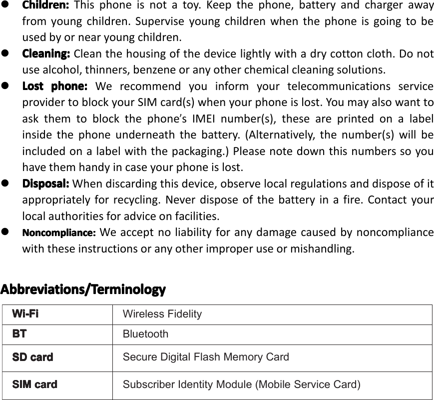 Wi-FiWi-FiWi-FiWi-FiWirelessFidelityBTBTBTBTBluetoothSDSDSDSDcardca rdcardcardSecureDigitalFlashMemoryCardSIMSIMSIMSIMcardca rdcardcardSubscriberIdentityModule(MobileServiceCard)�Children:Ch ildren:Children:Children:Thisphoneisnotatoy.Keepthephone,batteryandchargerawayfromyoungchildren.Superviseyoungchildrenwhenthephoneisgoingtobeusedbyornearyoungchildren.�Cleaning:Cleaning:Cleaning:Cleaning:Cleanthehousingofthedevicelightlywithadrycottoncloth.Donotusealcohol,thinners,benzeneoranyotherchemicalcleaningsolutions.�LostLostLostLostphone:ph one:phone:phone:WerecommendyouinformyourtelecommunicationsserviceprovidertoblockyourSIMcard(s)whenyourphoneislost.Youmayalsowanttoaskthemtoblockthephone&rsquo;sIMEInumber(s),theseareprintedonalabelinsidethephoneunderneaththebattery.(Alternatively,thenumber(s)willbeincludedonalabelwiththepackaging.)Pleasenotedownthisnumberssoyouhavethemhandyincaseyourphoneislost.�Disposal:Disposal:Disposal:Disposal:Whendiscardingthisdevice,observelocalregulationsanddisposeofitappropriatelyforrecycling.Neverdisposeofthebatteryinafire.Contactyourlocalauthoritiesforadviceonfacilities.�Noncompliance:Noncompliance:Noncompliance:Noncompliance:Weacceptnoliabilityforanydamagecausedbynoncompliancewiththeseinstructionsoranyotherimproperuseormishandling.Abbreviations/TeAbbreviations/TeAbbreviations/TeAbbreviations/Terrrrminologymi nologyminologyminologyPage6GeneralSafetyInstruction