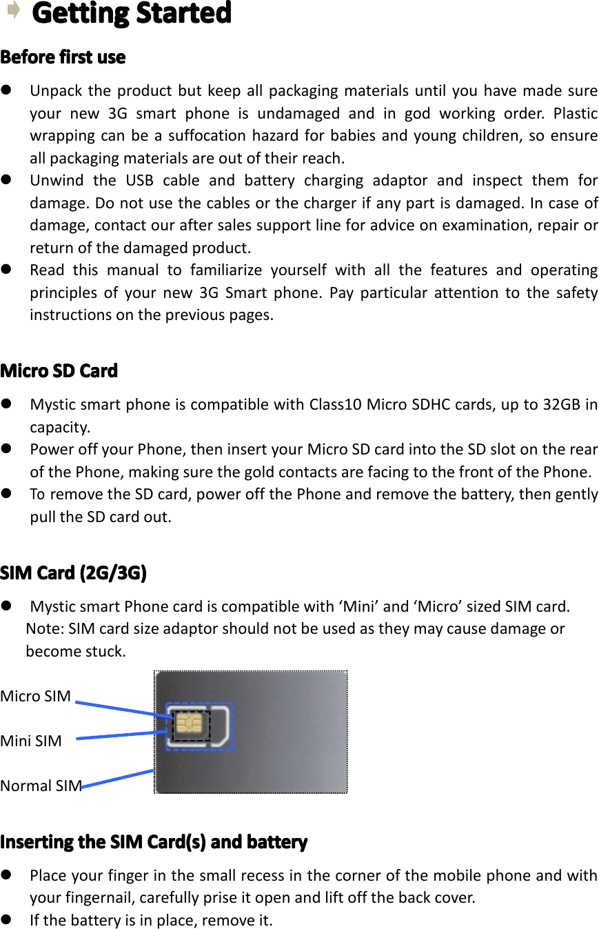 GettingGettingGettingGettingStartedSt artedStartedStartedBeforeBeforeBeforeBeforefirstfi rstfirstfirstuseus euseuse�Unpacktheproductbutkeepallpackagingmaterialsuntilyouhavemadesureyournew3Gsmartphoneisundamagedandingodworkingorder.Plasticwrappingcanbeasuffocationhazardforbabiesandyoungchildren,soensureallpackagingmaterialsareoutoftheirreach.�UnwindtheUSBcableandbatterychargingadaptorandinspectthemfordamage.Donotusethecablesorthechargerifanypartisdamaged.Incaseofdamage,contactouraftersalessupportlineforadviceonexamination,repairorreturnofthedamagedproduct.�Readthismanualtofamiliarizeyourselfwithallthefeaturesandoperatingprinciplesofyournew3GSmartphone.Payparticularattentiontothesafetyinstructionsonthepreviouspages.MicroMicroMicroMicroSDSDS DSDCardCa rdCardCard�MysticsmartphoneiscompatiblewithClass10MicroSDHCcards,upto32GBincapacity.�PoweroffyourPhone,theninsertyourMicroSDcardintotheSDslotontherearofthePhone,makingsurethegoldcontactsarefacingtothefrontofthePhone.�ToremovetheSDcard,poweroffthePhoneandremovethebattery,thengentlypulltheSDcardout.SIMSIMSIMSIMCardCa rdCardCard(2G/3G)(2 G/3G)(2G/3G)(2G/3G)�MysticsmartPhonecardiscompatiblewith&lsquo;Mini&rsquo;and&lsquo;Micro&rsquo;sizedSIMcard.Note:SIMcardsizeadaptorshouldnotbeusedastheymaycausedamageorbecomestuck.MicroSIMMiniSIMNormalSIMInsertingInsertingInsertingInsertingtheth ethetheSIMSI MSIMSIMCard(s)Ca rd(s)Card(s)Card(s)andan dandandbatteryba tterybatterybattery�Placeyourfingerinthesmallrecessinthecornerofthemobilephoneandwithyourfingernail,carefullypriseitopenandliftoffthebackcover.�Ifthebatteryisinplace,removeit.Page8GettingStarted