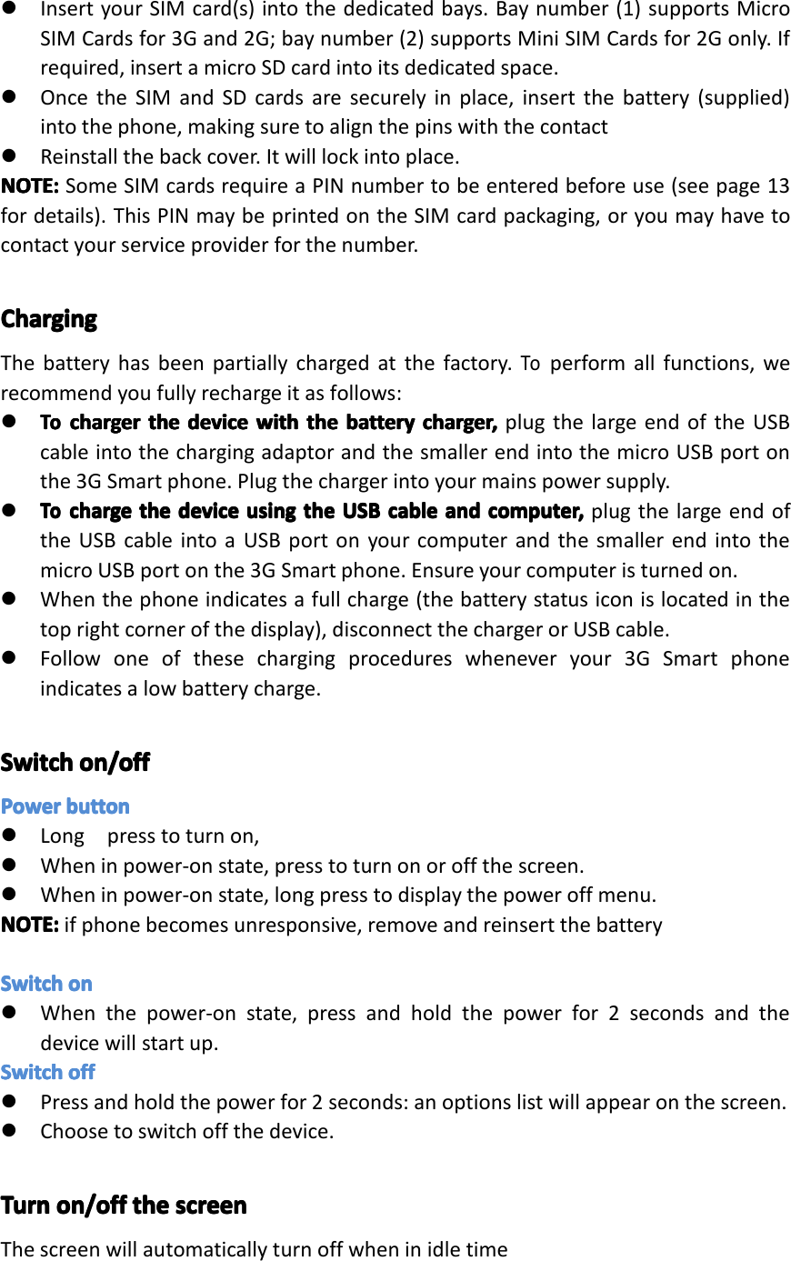 �InsertyourSIMcard(s)intothededicatedbays.Baynumber(1)supportsMicroSIMCardsfor3Gand2G;baynumber(2)supportsMiniSIMCardsfor2Gonly.Ifrequired,insertamicroSDcardintoitsdedicatedspace.�OncetheSIMandSDcardsaresecurelyinplace,insertthebattery(supplied)intothephone,makingsuretoalignthepinswiththecontact�Reinstallthebackcover.Itwilllockintoplace.NOTE:NOTE:NOTE:NOTE:SomeSIMcardsrequireaPINnumbertobeenteredbeforeuse(seepage13fordetails).ThisPINmaybeprintedontheSIMcardpackaging,oryoumayhavetocontactyourserviceproviderforthenumber.ChargingChargingChargingChargingThebatteryhasbeenpartiallychargedatthefactory.Toperformallfunctions,werecommendyoufullyrechargeitasfollows:�ToToT oTochargerch argerchargerchargertheth ethethedevicede vicedevicedevicewithwi thwithwiththeth ethethebatteryba tterybatterybatterycharger,ch arger,charger,charger,plugthelargeendoftheUSBcableintothechargingadaptorandthesmallerendintothemicroUSBportonthe3GSmartphone.Plugthechargerintoyourmainspowersupply.�ToToToTochargech argechargechargetheth ethethedevicede vicedevicedeviceusingus ingusingusingtheth ethetheUSBUS BUSBUSBcableca blecablecableandan dandandcomputer,co mputer,computer,computer,plugthelargeendoftheUSBcableintoaUSBportonyourcomputerandthesmallerendintothemicroUSBportonthe3GSmartphone.Ensureyourcomputeristurnedon.�Whenthephoneindicatesafullcharge(thebatterystatusiconislocatedinthetoprightcornerofthedisplay),disconnectthechargerorUSBcable.�Followoneofthesechargingprocedureswheneveryour3GSmartphoneindicatesalowbatterycharge.SwitchSwitchSwitchSwitchon/offon /offon/offon/offPowerPowerPowerPowerbuttonbu ttonbuttonbutton�Longpresstoturnon,�Wheninpower-onstate,presstoturnonoroffthescreen.�Wheninpower-onstate,longpresstodisplaythepoweroffmenu.NOTE:NOTE:NOTE:NOTE:ifphonebecomesunresponsive,removeandreinsertthebatterySwitchSwitchSwitchSwitchonono non�Whenthepower-onstate,pressandholdthepowerfor2secondsandthedevicewillstartup.SwitchSwitchSwitchSwitchoffof foffoff�Pressandholdthepowerfor2seconds:anoptionslistwillappearonthescreen.�Choosetoswitchoffthedevice.TurnTurnTurnTurnon/offon /offon/offon/offtheth ethethescreensc reenscreenscreenThescreenwillautomaticallyturnoffwheninidletimePage9GettingStarted