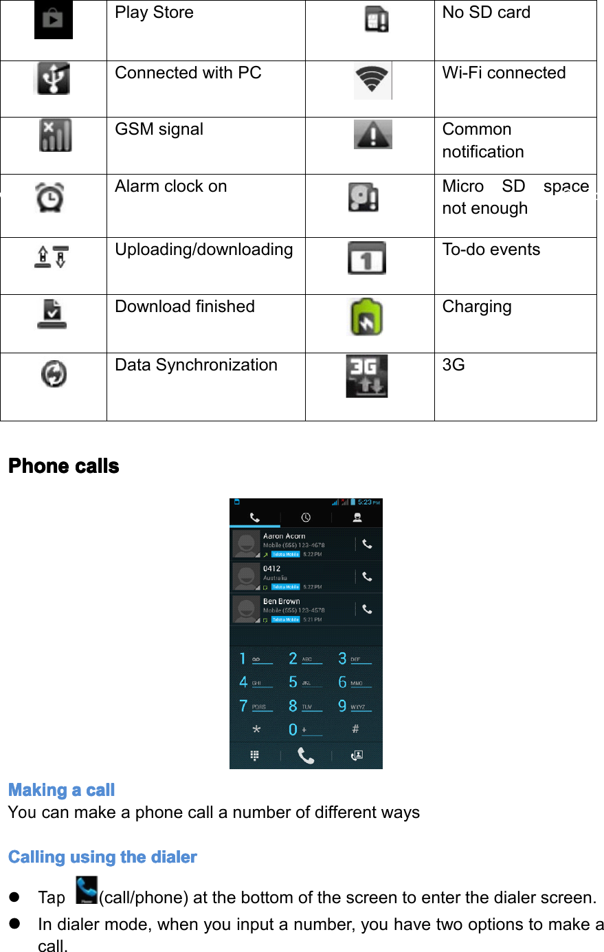 FilebeingdownloadBluetoothplaystoreNoSDcardConnectedwithPCWi-FiconnectedGMSsignalCommonnotificationAlarmclockonMicroSDspacenotenoughUploading/downloadingTo-doeventsDownloadingfinishedChargingDatasynchronization3GPlayStoreNoSDcardConnectedwithPCWi-FiconnectedGSMsignalCommonnotificationAlarmclockonMicroSDspacenotenoughUploading/downloadingTo-doeventsDownloadfinishedChargingDataSynchronization3GPhone Phone Phone Phonecalls calls calls callsMaking Making Making Makinga aaacall call call callYoucanmakeaphonecallanumberofdifferentwaysCalling Calling Calling Callingusing using using usingthe the the thedialer dialer dialer dialer�Tap(call/phone)atthebottomofthescreentoenterthedialerscreen.����Indialermode,whenyouinputanumber,youhavetwooptionstomakeacall.Page13Operation