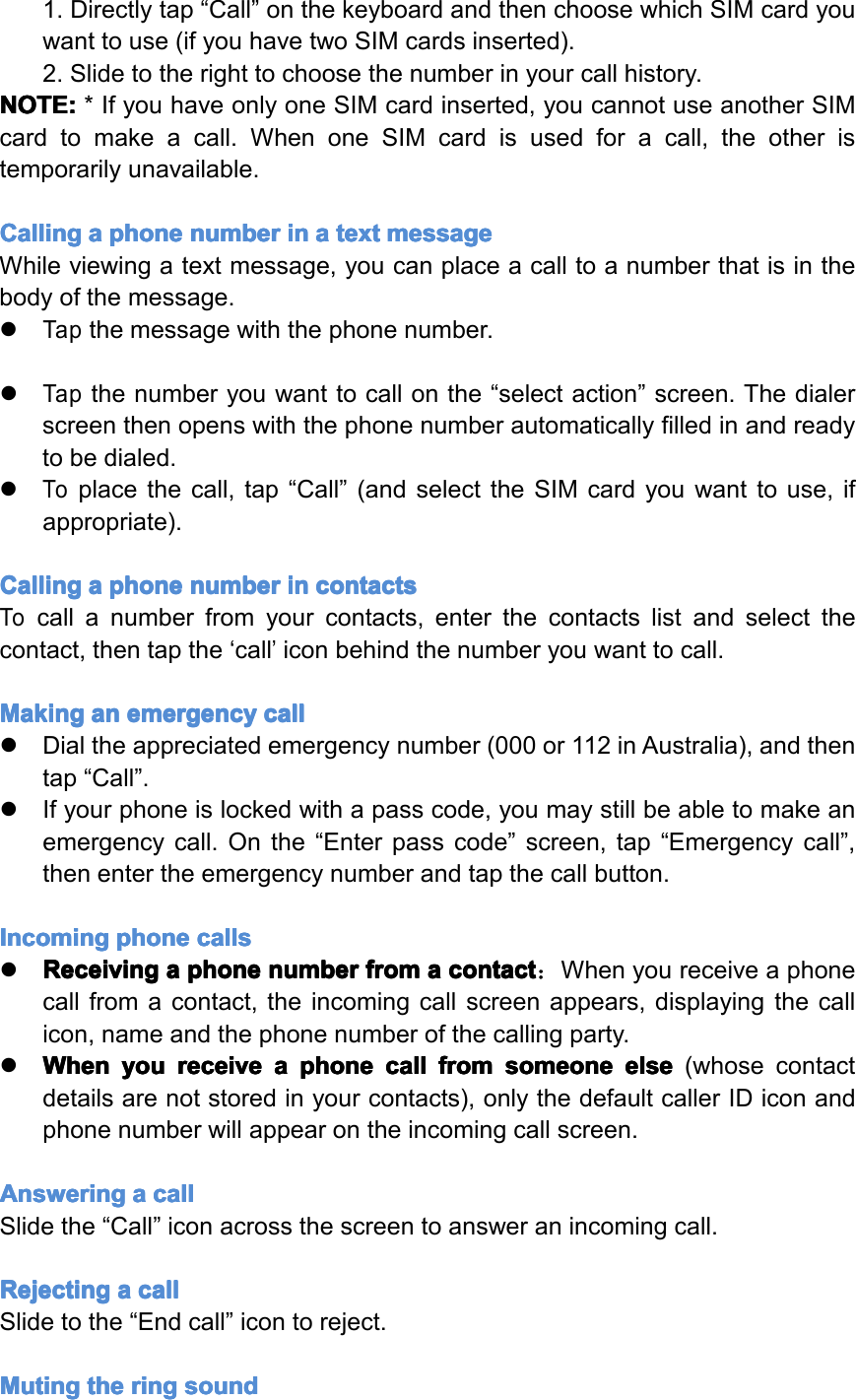 1.Directlytap&ldquo;Call&rdquo;onthekeyboardandthenchoosewhichSIMcardyouwanttouse(ifyouhavetwoSIMcardsinserted).2.Slidetotherighttochoosethenumberinyourcallhistory.NOTE: NOTE: NOTE: NOTE:*IfyouhaveonlyoneSIMcardinserted,youcannotuseanotherSIMcardtomakeacall.WhenoneSIMcardisusedforacall,theotheristemporarilyunavailable.Calling Calling Calling Callinga aaaphone phone phone phonenumber number number numberin in in ina aaatext text text textmessage message message messageWhileviewingatextmessage,youcanplaceacalltoanumberthatisinthebodyofthemessage.�Tapthemessagewiththephonenumber.�Tapthenumberyouwanttocallonthe&ldquo;selectaction&rdquo;screen.Thedialerscreenthenopenswiththephonenumberautomaticallyfilledinandreadytobedialed.�Toplacethecall,tap&ldquo;Call&rdquo;(andselecttheSIMcardyouwanttouse,ifappropriate).Calling Calling Calling Callinga aaaphone phone phone phonenumber number number numberin in in incontacts contacts contacts contactsTocallanumberfromyourcontacts,enterthecontactslistandselectthecontact,thentapthe&lsquo;call&rsquo;iconbehindthenumberyouwanttocall.Making Making Making Makingan an an anemergency emergency emergency emergencycall call call call�Dialtheappreciatedemergencynumber(000or112inAustralia),andthentap&ldquo;Call&rdquo;.�Ifyourphoneislockedwithapasscode,youmaystillbeabletomakeanemergencycall.Onthe&ldquo;Enterpasscode&rdquo;screen,tap&ldquo;Emergencycall&rdquo;,thenentertheemergencynumberandtapthecallbutton.Incoming Incoming Incoming Incomingphone phone phone phonecalls calls calls calls�Receiving Receiving Receiving Receivinga aaaphone phone phone phonenumber number number numberfrom from from froma aaacontact contact contact contact：Whenyoureceiveaphonecallfromacontact,theincomingcallscreenappears,displayingthecallicon,nameandthephonenumberofthecallingparty.�When When When Whenyou you you youreceive receive receive receivea aaaphone phone phone phonecall call call callfrom from from fromsomeone someone someone someoneelse else else else(whosecontactdetailsarenotstoredinyourcontacts),onlythedefaultcallerIDiconandphonenumberwillappearontheincomingcallscreen.Answering Answering Answering Answeringa aaacall call call callSlidethe&ldquo;Call&rdquo;iconacrossthescreentoansweranincomingcall.Rejecting Rejecting Rejecting Rejectinga aaacall call call callSlidetothe&ldquo;Endcall&rdquo;icontoreject.Muting Muting Muting Mutingthe the the thering ring ring ringsound sound sound soundPage14Operation