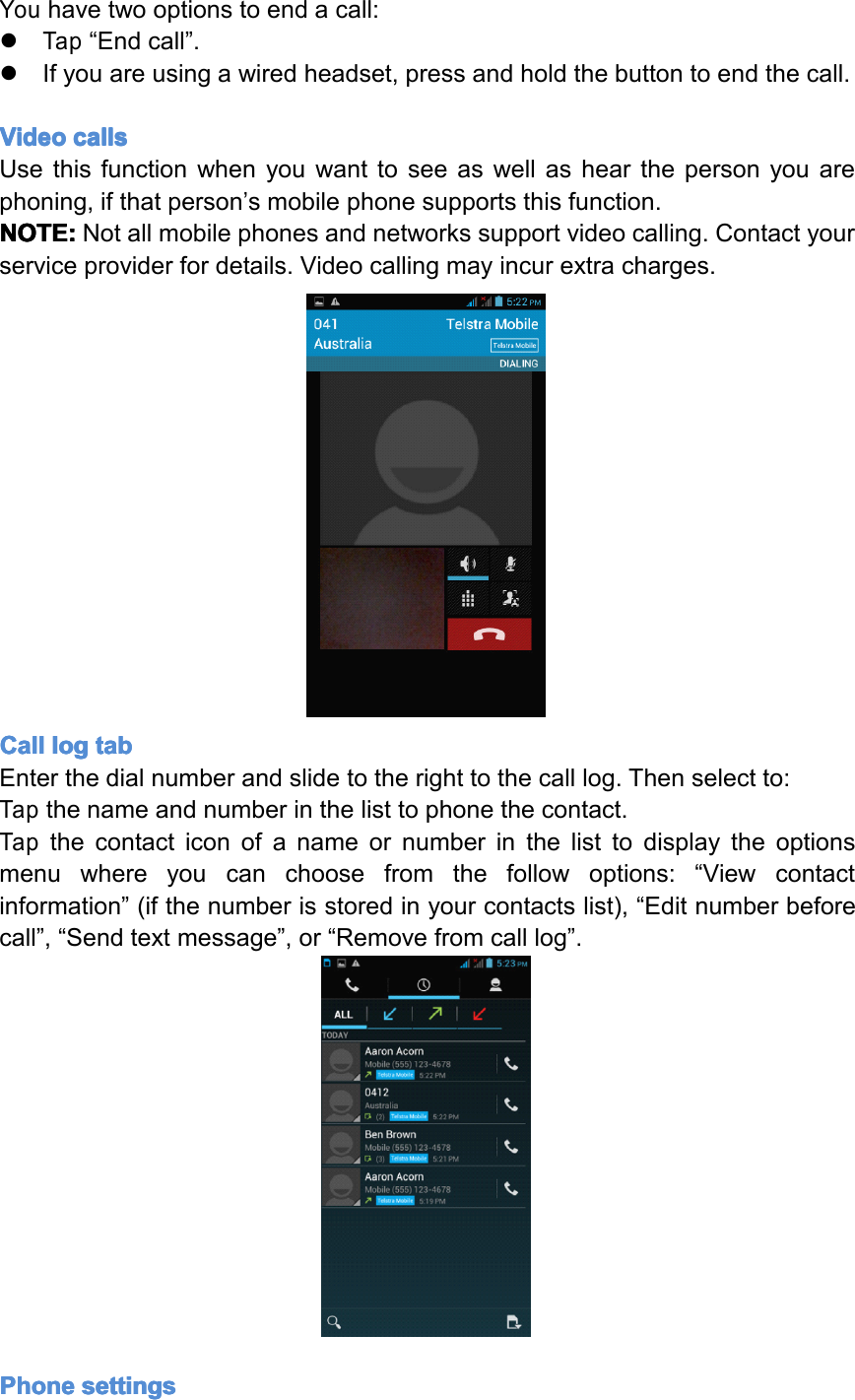Youhavetwooptionstoendacall:�Tap&ldquo;Endcall&rdquo;.�Ifyouareusingawiredheadset,pressandholdthebuttontoendthecall.Video Video Video Videocalls calls calls callsUsethisfunctionwhenyouwanttoseeaswellashearthepersonyouarephoning,ifthatperson&rsquo;smobilephonesupportsthisfunction.NOTE: NOTE: NOTE: NOTE:Notallmobilephonesandnetworkssupportvideocalling.Contactyourserviceproviderfordetails.Videocallingmayincurextracharges.Call Call Call Calllog log log logtab tab tab tabEnterthedialnumberandslidetotherighttothecalllog.Thenselectto:Tapthenameandnumberinthelisttophonethecontact.Tapthecontacticonofanameornumberinthelisttodisplaytheoptionsmenuwhereyoucanchoosefromthefollowoptions:&ldquo;Viewcontactinformation&rdquo;(ifthenumberisstoredinyourcontactslist),&ldquo;Editnumberbeforecall&rdquo;,&ldquo;Sendtextmessage&rdquo;,or&ldquo;Removefromcalllog&rdquo;.Phone Phone Phone Phonesettings settings settings settingsPage16Operation