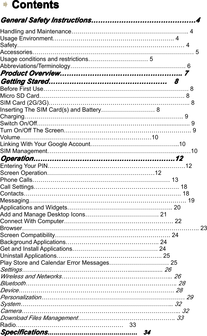 Contents Contents Contents ContentsGeneral General General GeneralSafety Safety Safety SafetyInstructions Instructions Instructions Instructions&hellip;&hellip;&hellip;&hellip;&hellip;&hellip;&hellip;&hellip;&hellip;&hellip;&hellip;&hellip;&hellip;&hellip;&hellip; &hellip;&hellip;&hellip;&hellip;&hellip;&hellip;&hellip;&hellip;&hellip;&hellip;&hellip;&hellip;&hellip;&hellip;&hellip; &hellip;&hellip;&hellip;&hellip;&hellip;&hellip;&hellip;&hellip;&hellip;&hellip;&hellip;&hellip;&hellip;&hellip;&hellip; &hellip;&hellip;&hellip;&hellip;&hellip;&hellip;&hellip;&hellip;&hellip;&hellip;&hellip;&hellip;&hellip;&hellip;&hellip;4 444HandlingandMaintenance&hellip;&hellip;&hellip;&hellip;&hellip;&hellip;&hellip;&hellip;&hellip;&hellip;&hellip;&hellip;&hellip;&hellip;&hellip;&hellip;&hellip;&hellip;&hellip;..4UsageEnvironment&hellip;&hellip;&hellip;&hellip;&hellip;&hellip;&hellip;&hellip;&hellip;&hellip;&hellip;&hellip;&hellip;&hellip;&hellip;&hellip;&hellip;&hellip;&hellip;&hellip;.4Safety&hellip;&hellip;&hellip;&hellip;&hellip;&hellip;&hellip;&hellip;&hellip;&hellip;&hellip;&hellip;&hellip;&hellip;&hellip;&hellip;&hellip;&hellip;&hellip;&hellip;&hellip;&hellip;&hellip;&hellip;&hellip;&hellip;&hellip;&hellip;4Accessories&hellip;&hellip;&hellip;&hellip;&hellip;&hellip;&hellip;&hellip;&hellip;&hellip;&hellip;&hellip;&hellip;&hellip;&hellip;&hellip;&hellip;&hellip;&hellip;&hellip;&hellip;&hellip;&hellip;&hellip;&hellip;&hellip;&hellip;5Usageconditionsandrestrictions&hellip;&hellip;&hellip;&hellip;&hellip;&hellip;&hellip;&hellip;&hellip;&hellip;5Abbreviations/Terminology&hellip;&hellip;&hellip;&hellip;&hellip;&hellip;&hellip;&hellip;&hellip;&hellip;&hellip;&hellip;&hellip;&hellip;&hellip;&hellip;&hellip;&hellip;&hellip;.6Product Product Product ProductOverview Overview Overview Overview&hellip;&hellip;&hellip;&hellip;&hellip;&hellip;&hellip;&hellip;&hellip;&hellip;&hellip;&hellip;&hellip;&hellip;&hellip;&hellip;&hellip; &hellip;&hellip;&hellip;&hellip;&hellip;&hellip;&hellip;&hellip;&hellip;&hellip;&hellip;&hellip;&hellip;&hellip;&hellip;&hellip;&hellip; &hellip;&hellip;&hellip;&hellip;&hellip;&hellip;&hellip;&hellip;&hellip;&hellip;&hellip;&hellip;&hellip;&hellip;&hellip;&hellip;&hellip; &hellip;&hellip;&hellip;&hellip;&hellip;&hellip;&hellip;&hellip;&hellip;&hellip;&hellip;&hellip;&hellip;&hellip;&hellip;&hellip;&hellip;.. .. .. ..7 777Getting Getting Getting GettingStared Stared Stared Stared&hellip;&hellip;&hellip;&hellip;&hellip;&hellip;&hellip;&hellip;&hellip;&hellip;&hellip;&hellip;&hellip;&hellip;&hellip;&hellip;&hellip; &hellip;&hellip;&hellip;&hellip;&hellip;&hellip;&hellip;&hellip;&hellip;&hellip;&hellip;&hellip;&hellip;&hellip;&hellip;&hellip;&hellip; &hellip;&hellip;&hellip;&hellip;&hellip;&hellip;&hellip;&hellip;&hellip;&hellip;&hellip;&hellip;&hellip;&hellip;&hellip;&hellip;&hellip; &hellip;&hellip;&hellip;&hellip;&hellip;&hellip;&hellip;&hellip;&hellip;&hellip;&hellip;&hellip;&hellip;&hellip;&hellip;&hellip;&hellip;8 888BeforeFirstUse&hellip;&hellip;&hellip;&hellip;&hellip;&hellip;&hellip;&hellip;&hellip;&hellip;&hellip;&hellip;&hellip;&hellip;&hellip;&hellip;&hellip;&hellip;&hellip;&hellip;&hellip;&hellip;&hellip;&hellip;.8MicroSDCard&hellip;&hellip;&hellip;&hellip;&hellip;&hellip;&hellip;&hellip;&hellip;&hellip;&hellip;&hellip;&hellip;&hellip;&hellip;&hellip;&hellip;&hellip;&hellip;&hellip;&hellip;&hellip;&hellip;&hellip;.8SIMCard(2G/3G)&hellip;&hellip;&hellip;&hellip;&hellip;&hellip;&hellip;&hellip;&hellip;&hellip;&hellip;&hellip;&hellip;&hellip;&hellip;&hellip;&hellip;&hellip;&hellip;&hellip;&hellip;&hellip;&hellip;..8InsertingTheSIMCard(s)andBattery&hellip;&hellip;&hellip;&hellip;&hellip;&hellip;&hellip;&hellip;&hellip;8Charging&hellip;&hellip;&hellip;&hellip;&hellip;&hellip;&hellip;&hellip;&hellip;&hellip;&hellip;&hellip;&hellip;&hellip;&hellip;&hellip;&hellip;&hellip;&hellip;&hellip;&hellip;&hellip;&hellip;&hellip;&hellip;&hellip;..9SwitchOn/Off&hellip;&hellip;&hellip;&hellip;&hellip;&hellip;&hellip;&hellip;&hellip;&hellip;&hellip;&hellip;&hellip;&hellip;&hellip;&hellip;&hellip;&hellip;&hellip;&hellip;....................9TurnOn/OffTheScreen&hellip;&hellip;&hellip;&hellip;&hellip;&hellip;&hellip;&hellip;&hellip;&hellip;&hellip;&hellip;&hellip;&hellip;&hellip;&hellip;&hellip;&hellip;&hellip;&hellip;&hellip;.9Volume&hellip;&hellip;&hellip;&hellip;&hellip;&hellip;&hellip;&hellip;&hellip;&hellip;&hellip;&hellip;&hellip;&hellip;&hellip;&hellip;&hellip;&hellip;&hellip;&hellip;&hellip;&hellip;10LinkingWithYourGoogleAccount&hellip;&hellip;&hellip;&hellip;&hellip;&hellip;&hellip;&hellip;&hellip;&hellip;&hellip;&hellip;&hellip;&hellip;...10SIMManagement&hellip;&hellip;&hellip;&hellip;&hellip;&hellip;&hellip;&hellip;&hellip;&hellip;&hellip;&hellip;&hellip;&hellip;&hellip;&hellip;&hellip;&hellip;&hellip;&hellip;&hellip;&hellip;&hellip;&hellip;10Operation Operation Operation Operation&hellip;&hellip;&hellip;&hellip;&hellip;&hellip;&hellip;&hellip;&hellip;&hellip;&hellip;&hellip;&hellip;&hellip;&hellip;&hellip;&hellip;&hellip;&hellip;&hellip; &hellip;&hellip;&hellip;&hellip;&hellip;&hellip;&hellip;&hellip;&hellip;&hellip;&hellip;&hellip;&hellip;&hellip;&hellip;&hellip;&hellip;&hellip;&hellip;&hellip; &hellip;&hellip;&hellip;&hellip;&hellip;&hellip;&hellip;&hellip;&hellip;&hellip;&hellip;&hellip;&hellip;&hellip;&hellip;&hellip;&hellip;&hellip;&hellip;&hellip; &hellip;&hellip;&hellip;&hellip;&hellip;&hellip;&hellip;&hellip;&hellip;&hellip;&hellip;&hellip;&hellip;&hellip;&hellip;&hellip;&hellip;&hellip;&hellip;&hellip;.12 .12 .12 .12EnteringYourPIN&hellip;&hellip;&hellip;&hellip;&hellip;&hellip;&hellip;&hellip;&hellip;&hellip;&hellip;&hellip;&hellip;&hellip;&hellip;&hellip;&hellip;&hellip;&hellip;&hellip;&hellip;&hellip;&hellip;12ScreenOperation&hellip;&hellip;&hellip;&hellip;&hellip;&hellip;&hellip;&hellip;&hellip;&hellip;&hellip;&hellip;&hellip;&hellip;&hellip;&hellip;&hellip;&hellip;12PhoneCalls&hellip;&hellip;&hellip;&hellip;&hellip;&hellip;&hellip;&hellip;&hellip;&hellip;&hellip;&hellip;&hellip;&hellip;&hellip;&hellip;&hellip;&hellip;&hellip;&hellip;&hellip;&hellip;&hellip;13CallSettings&hellip;&hellip;&hellip;&hellip;&hellip;&hellip;&hellip;&hellip;&hellip;&hellip;&hellip;&hellip;&hellip;&hellip;&hellip;&hellip;&hellip;&hellip;&hellip;&hellip;&hellip;&hellip;&hellip;&hellip;.18Contacts&hellip;&hellip;&hellip;&hellip;&hellip;&hellip;&hellip;&hellip;&hellip;&hellip;&hellip;&hellip;&hellip;&hellip;&hellip;&hellip;&hellip;&hellip;&hellip;&hellip;&hellip;&hellip;&hellip;&hellip;&hellip;&hellip;.18Messaging&hellip;&hellip;&hellip;&hellip;&hellip;&hellip;&hellip;&hellip;&hellip;&hellip;&hellip;&hellip;&hellip;&hellip;&hellip;&hellip;&hellip;&hellip;&hellip;&hellip;&hellip;&hellip;&hellip;&hellip;&hellip;&hellip;.19ApplicationsandWidgets&hellip;&hellip;&hellip;&hellip;&hellip;&hellip;&hellip;&hellip;&hellip;&hellip;&hellip;&hellip;&hellip;&hellip;&hellip;&hellip;&hellip;..20AddandManageDesktopIcons&hellip;&hellip;&hellip;&hellip;&hellip;&hellip;&hellip;&hellip;&hellip;&hellip;&hellip;&hellip;.21ConnectWithComputer&hellip;&hellip;&hellip;&hellip;&hellip;&hellip;&hellip;&hellip;&hellip;&hellip;&hellip;&hellip;&hellip;&hellip;&hellip;&hellip;&hellip;&hellip;.22Browser&hellip;&hellip;&hellip;&hellip;&hellip;&hellip;&hellip;&hellip;&hellip;&hellip;&hellip;&hellip;&hellip;&hellip;&hellip;&hellip;&hellip;&hellip;&hellip;&hellip;&hellip;&hellip;&hellip;&hellip;&hellip;&hellip;&hellip;&hellip;&hellip;..23ScreenCompatibility&hellip;&hellip;&hellip;&hellip;&hellip;&hellip;&hellip;&hellip;&hellip;&hellip;&hellip;&hellip;&hellip;&hellip;&hellip;&hellip;&hellip;&hellip;&hellip;.24BackgroundApplications&hellip;&hellip;&hellip;&hellip;&hellip;&hellip;&hellip;&hellip;&hellip;&hellip;&hellip;&hellip;&hellip;&hellip;&hellip;..24GetandInstallApplications&hellip;&hellip;&hellip;&hellip;&hellip;&hellip;&hellip;&hellip;&hellip;&hellip;&hellip;&hellip;&hellip;&hellip;.24UninstallApplications&hellip;&hellip;&hellip;&hellip;&hellip;&hellip;&hellip;&hellip;&hellip;&hellip;&hellip;&hellip;&hellip;&hellip;&hellip;&hellip;&hellip;..25PlayStoreandCalendarErrorMessages&hellip;&hellip;&hellip;&hellip;&hellip;&hellip;&hellip;&hellip;&hellip;&hellip;25Settings&hellip;&hellip;&hellip;&hellip;&hellip;&hellip;&hellip;&hellip;&hellip;&hellip;&hellip;&hellip;&hellip;&hellip;&hellip;&hellip;&hellip;&hellip;....................26WirelessandNetworks&hellip;&hellip;&hellip;&hellip;&hellip;&hellip;&hellip;&hellip;&hellip;&hellip;&hellip;&hellip;&hellip;&hellip;&hellip;&hellip;&hellip;&hellip;..26Bluetooth&hellip;&hellip;&hellip;&hellip;&hellip;&hellip;&hellip;&hellip;&hellip;&hellip;&hellip;&hellip;&hellip;&hellip;&hellip;&hellip;&hellip;&hellip;&hellip;&hellip;&hellip;&hellip;&hellip;&hellip;&hellip;.28Device&hellip;&hellip;&hellip;&hellip;&hellip;&hellip;&hellip;&hellip;&hellip;&hellip;&hellip;&hellip;&hellip;&hellip;&hellip;&hellip;&hellip;&hellip;&hellip;&hellip;&hellip;&hellip;&hellip;&hellip;&hellip;&hellip;28Personalization&hellip;&hellip;&hellip;&hellip;&hellip;&hellip;&hellip;&hellip;&hellip;&hellip;&hellip;&hellip;&hellip;&hellip;&hellip;&hellip;&hellip;&hellip;&hellip;&hellip;&hellip;&hellip;&hellip;&hellip;29System&hellip;&hellip;&hellip;&hellip;&hellip;&hellip;&hellip;&hellip;&hellip;&hellip;&hellip;&hellip;&hellip;&hellip;&hellip;&hellip;&hellip;&hellip;&hellip;&hellip;&hellip;&hellip;&hellip;&hellip;&hellip;..32Camera&hellip;&hellip;&hellip;&hellip;&hellip;&hellip;&hellip;&hellip;&hellip;&hellip;&hellip;&hellip;&hellip;&hellip;&hellip;&hellip;&hellip;&hellip;&hellip;&hellip;&hellip;&hellip;&hellip;&hellip;&hellip;&hellip;..32DownloadFilesManagement&hellip;&hellip;&hellip;&hellip;&hellip;&hellip;&hellip;&hellip;&hellip;&hellip;&hellip;&hellip;&hellip;&hellip;&hellip;&hellip;.33Radio&hellip;&hellip;&hellip;&hellip;&hellip;&hellip;&hellip;&hellip;&hellip;&hellip;&hellip;&hellip;&hellip;&hellip;&hellip;&hellip;&hellip;&hellip;33Specifications Specifications Specifications Specifications&hellip;&hellip;&hellip;&hellip;&hellip;&hellip;&hellip;&hellip;&hellip;&hellip;&hellip;&hellip;&hellip;&hellip;&hellip; &hellip;&hellip;&hellip;&hellip;&hellip;&hellip;&hellip;&hellip;&hellip;&hellip;&hellip;&hellip;&hellip;&hellip;&hellip; &hellip;&hellip;&hellip;&hellip;&hellip;&hellip;&hellip;&hellip;&hellip;&hellip;&hellip;&hellip;&hellip;&hellip;&hellip; &hellip;&hellip;&hellip;&hellip;&hellip;&hellip;&hellip;&hellip;&hellip;&hellip;&hellip;&hellip;&hellip;&hellip;&hellip;34 34 34 34Page2GeneralSafetyInstruction