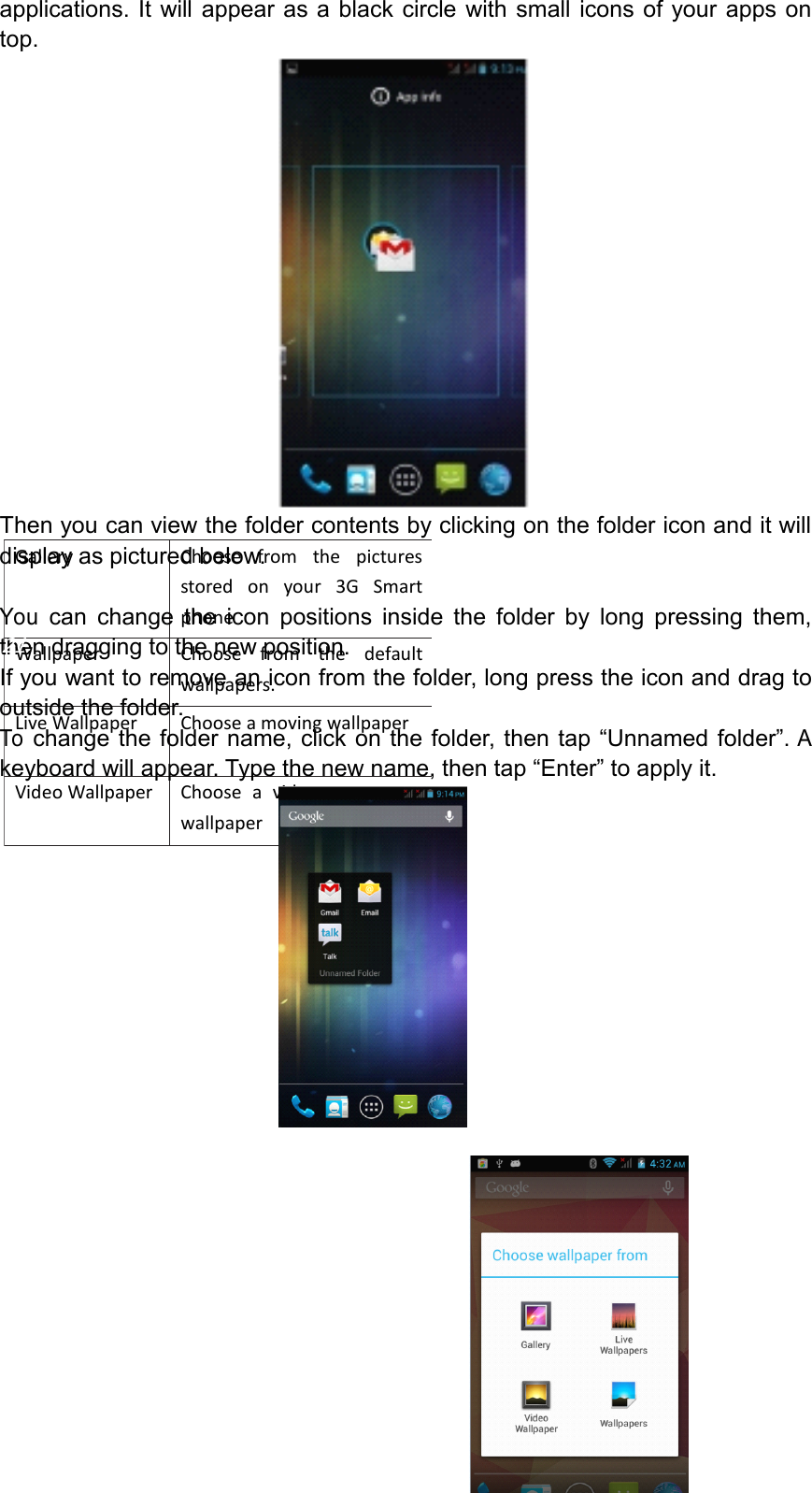 GalleryChoosefromthepicturesstoredonyour3GSmartphonecameragallery WallpaperChoosefromthedefaultwallpapers.LiveWallpaperChooseamovingwallpaperVideoWallpaperChooseavideotoasyourwallpaperapplications.Itwillappearasablackcirclewithsmalliconsofyourappsontop.Thenyoucanviewthefoldercontentsbyclickingonthefoldericonanditwilldisplayaspicturedbelow.Youcanchangetheiconpositionsinsidethefolderbylongpressingthem,thendraggingtothenewposition.Ifyouwanttoremoveaniconfromthefolder,longpresstheiconanddragtooutsidethefolder.Tochangethefoldername,clickonthefolder,thentap&ldquo;Unnamedfolder&rdquo;.Akeyboardwillappear.Typethenewname,thentap&ldquo;Enter&rdquo;toapplyit.Page21Operation