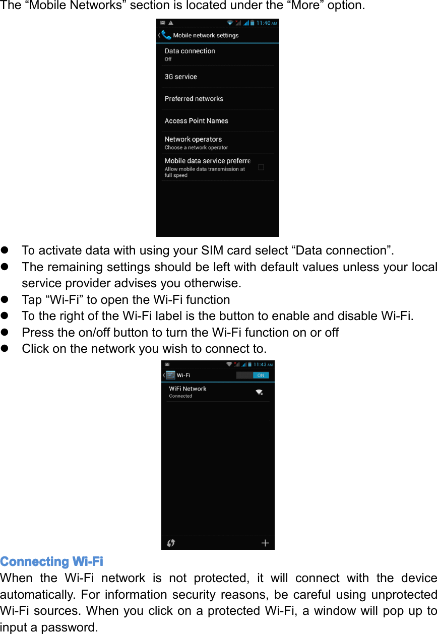 The&ldquo;MobileNetworks&rdquo;sectionislocatedunderthe&ldquo;More&rdquo;option.�ToactivatedatawithusingyourSIMcardselect&ldquo;Dataconnection&rdquo;.�Theremainingsettingsshouldbeleftwithdefaultvaluesunlessyourlocalserviceprovideradvisesyouotherwise.�Tap&ldquo;Wi-Fi&rdquo;toopentheWi-Fifunction�TotherightoftheWi-FilabelisthebuttontoenableanddisableWi-Fi.�Presstheon/offbuttontoturntheWi-Fifunctiononoroff�Clickonthenetworkyouwishtoconnectto.Connecting Connecting Connecting ConnectingWi-Fi Wi-Fi Wi-Fi Wi-FiWhentheWi-Finetworkisnotprotected,itwillconnectwiththedeviceautomatically.Forinformationsecurityreasons,becarefulusingunprotectedWi-Fisources.WhenyouclickonaprotectedWi-Fi,awindowwillpopuptoinputapassword.Page26Settings