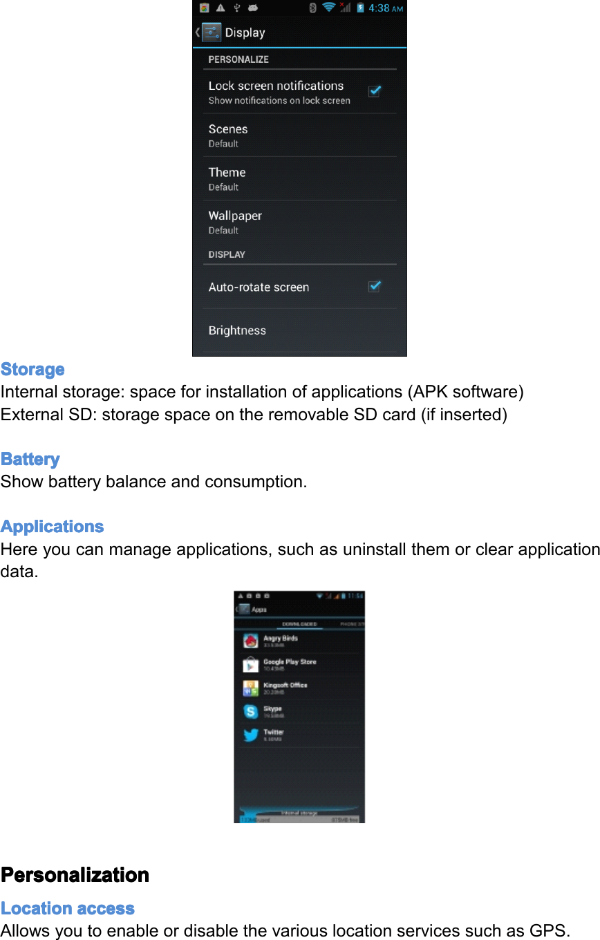 Storage Storage Storage StorageInternalstorage:spaceforinstallationofapplications(APKsoftware)ExternalSD:storagespaceontheremovableSDcard(ifinserted)Battery Battery Battery BatteryShowbatterybalanceandconsumption.Applications Applications Applications ApplicationsHereyoucanmanageapplications,suchasuninstallthemorclearapplicationdata.Personalization Personalization Personalization PersonalizationLocation Location Location Locationaccess access access accessAllowsyoutoenableordisablethevariouslocationservicessuchasGPS.Page29Settings