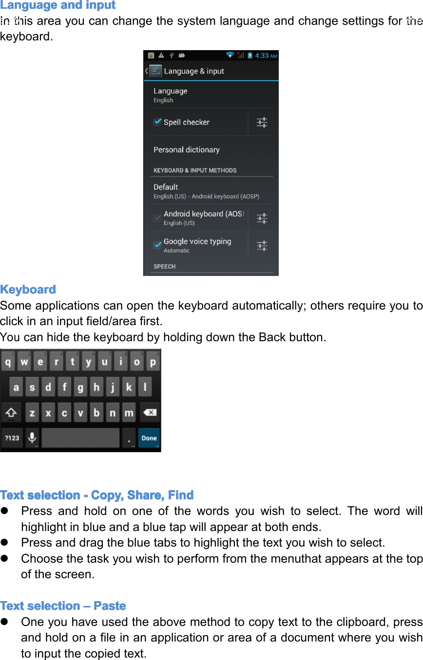 Language Language Language Languageand and and andinput input input inputInthisareayoucanchangethesystemlanguageandchangesettingsforthekeyboard.Keyboard Keyboard Keyboard KeyboardSomeapplicationscanopenthekeyboardautomatically;othersrequireyoutoclickinaninputfield/areafirst.YoucanhidethekeyboardbyholdingdowntheBackbutton.Text Text Text Textselection selection selection selection- ---Copy, Copy, Copy, Copy,Share, Share, Share, Share,Find Find Find Find�Pressandholdononeofthewordsyouwishtoselect.Thewordwillhighlightinblueandabluetapwillappearatbothends.�Pressanddragthebluetabstohighlightthetextyouwishtoselect.�Choosethetaskyouwishtoperformfromthemenuthatappearsatthetopofthescreen.Text Text Text Textselection selection selection selection&ndash; &ndash;&ndash;&ndash;Paste Paste Paste Paste�Oneyouhaveusedtheabovemethodtocopytexttotheclipboard,pressandholdonafileinanapplicationorareaofadocumentwhereyouwishtoinputthecopiedtext.Page30Settings