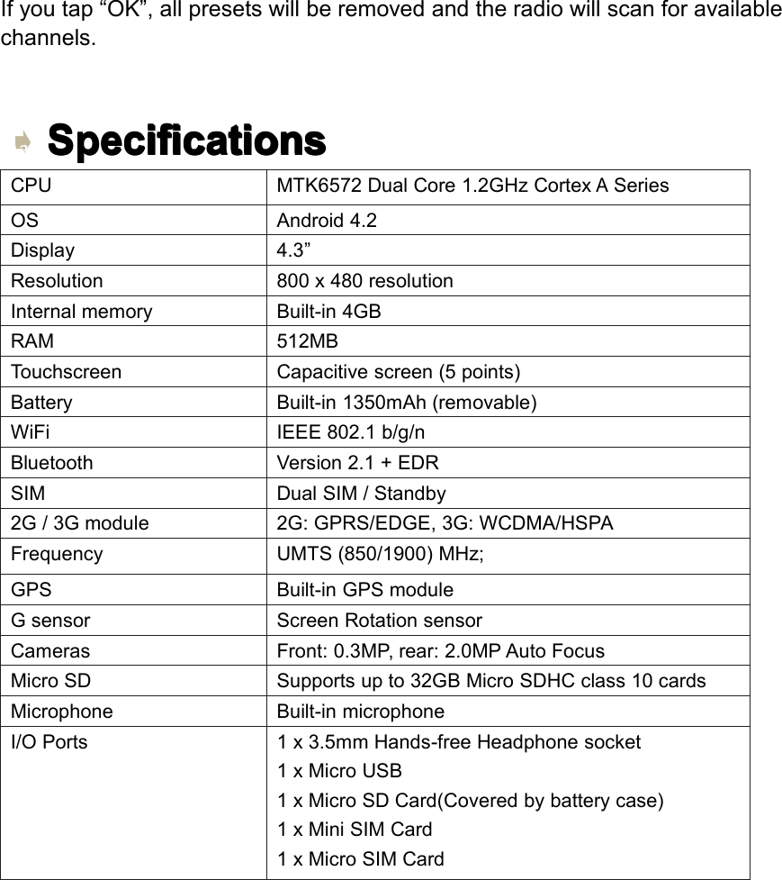 Ifyoutap&ldquo;OK&rdquo;,allpresetswillberemovedandtheradiowillscanforavailablechannels.Specifications Specifications Specifications SpecificationsCPUMTK6572DualCore1.2GHzCortexASeriesOSAndroid4.2Display4.3&rdquo;Resolution800x480resolutionInternalmemoryBuilt-in4GBRAM512MBTouchscreenCapacitivescreen(5points)BatteryBuilt-in1350mAh(removable)WiFiIEEE802.1b/g/nBluetoothVersion2.1+EDRSIMDualSIM/Standby2G/3Gmodule2G:GPRS/EDGE,3G:WCDMA/HSPAFrequencyUMTS(850/1900)MHz;GPSBuilt-inGPSmoduleGsensorScreenRotationsensorCamerasFront:0.3MP,rear:2.0MPAutoFocusMicroSDSupportsupto32GBMicroSDHCclass10cardsMicrophoneBuilt-inmicrophoneI/OPorts1x3.5mmHands-freeHeadphonesocket1xMicroUSB1xMicroSDCard(Coveredbybatterycase)1xMiniSIMCard1xMicroSIMCardPage33Settings