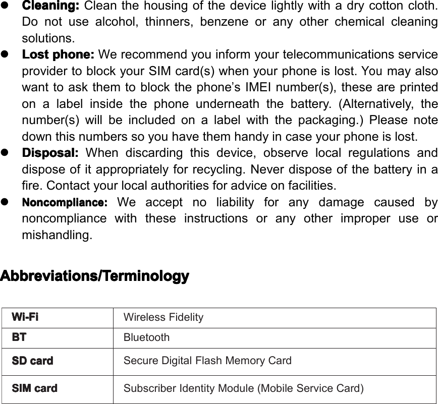 Wi-Fi Wi-Fi Wi-Fi Wi-FiWirelessFidelityBT BT BT BTBluetoothSD SD SD SDcard card card cardSecureDigitalFlashMemoryCardSIM SIM SIM SIMcard card card cardSubscriberIdentityModule(MobileServiceCard)�Cleaning: Cleaning: Cleaning: Cleaning:Cleanthehousingofthedevicelightlywithadrycottoncloth.Donotusealcohol,thinners,benzeneoranyotherchemicalcleaningsolutions.�Lost Lost Lost Lostphone: phone: phone: phone:WerecommendyouinformyourtelecommunicationsserviceprovidertoblockyourSIMcard(s)whenyourphoneislost.Youmayalsowanttoaskthemtoblockthephone&rsquo;sIMEInumber(s),theseareprintedonalabelinsidethephoneunderneaththebattery.(Alternatively,thenumber(s)willbeincludedonalabelwiththepackaging.)Pleasenotedownthisnumberssoyouhavethemhandyincaseyourphoneislost.�Disposal: Disposal: Disposal: Disposal:Whendiscardingthisdevice,observelocalregulationsanddisposeofitappropriatelyforrecycling.Neverdisposeofthebatteryinafire.Contactyourlocalauthoritiesforadviceonfacilities.�Noncompliance: Noncompliance: Noncompliance: Noncompliance:Weacceptnoliabilityforanydamagecausedbynoncompliancewiththeseinstructionsoranyotherimproperuseormishandling.Abbreviations/Terminology Abbreviations/Terminology Abbreviations/Terminology Abbreviations/TerminologyPage6GeneralSafetyInstruction