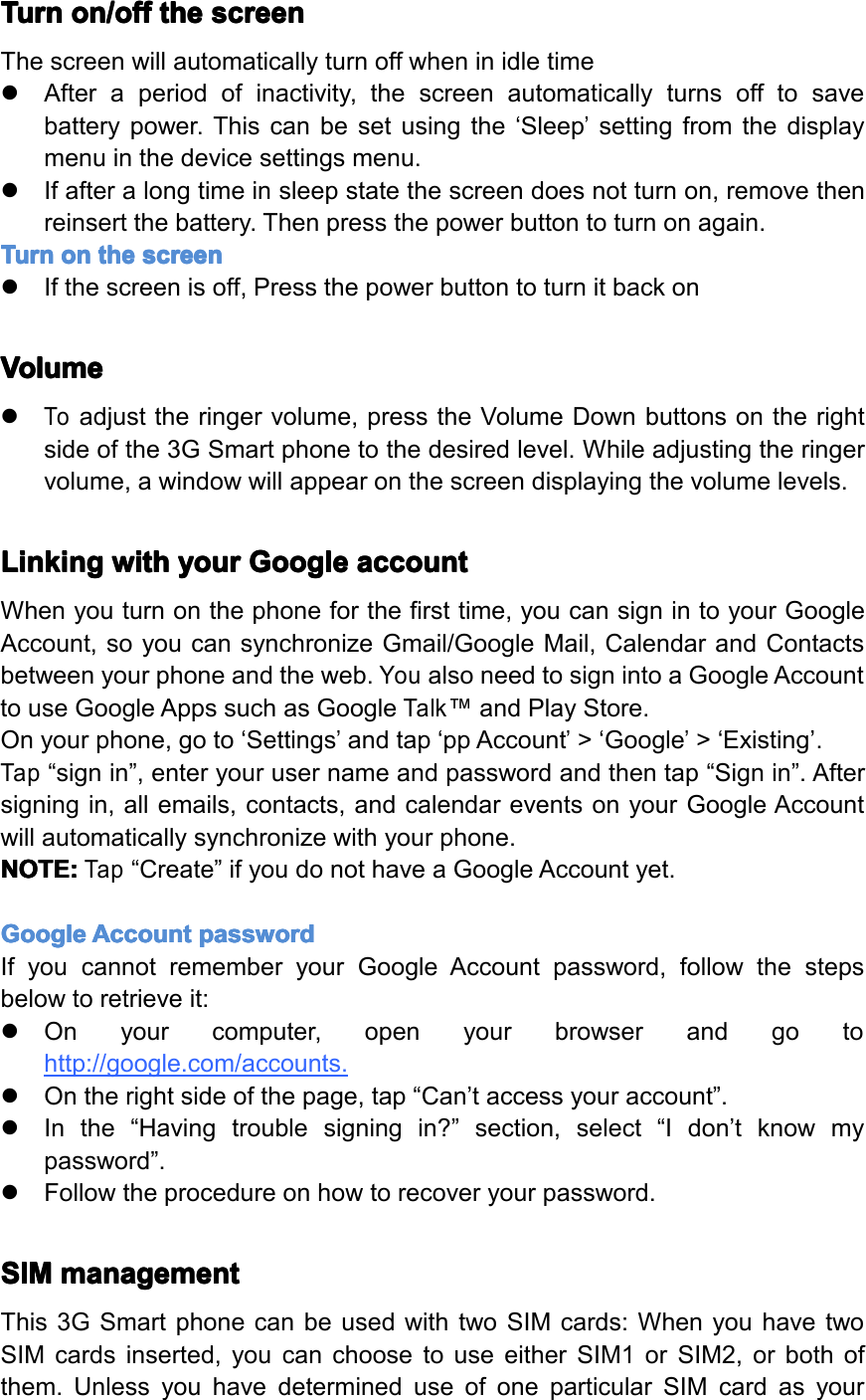 Turn Turn Turn Turnon/off on/off on/off on/offthe the the thescreen screen screen screenThescreenwillautomaticallyturnoffwheninidletime�Afteraperiodofinactivity,thescreenautomaticallyturnsofftosavebatterypower.Thiscanbesetusingthe&lsquo;Sleep&rsquo;settingfromthedisplaymenuinthedevicesettingsmenu.�Ifafteralongtimeinsleepstatethescreendoesnotturnon,removethenreinsertthebattery.Thenpressthepowerbuttontoturnonagain.Turn Turn Turn Turnon on on onthe the the thescreen screen screen screen�Ifthescreenisoff,PressthepowerbuttontoturnitbackonVolume Volume Volume Volume�Toadjusttheringervolume,presstheVolumeDownbuttonsontherightsideofthe3GSmartphonetothedesiredlevel.Whileadjustingtheringervolume,awindowwillappearonthescreendisplayingthevolumelevels.Linking Linking Linking Linkingwith with with withyour your your yourGoogle Google Google Googleaccount account account accountWhenyouturnonthephoneforthefirsttime,youcansignintoyourGoogleAccount,soyoucansynchronizeGmail/GoogleMail,CalendarandContactsbetweenyourphoneandtheweb.YoualsoneedtosignintoaGoogleAccounttouseGoogleAppssuchasGoogleTalk&trade;andPlayStore.Onyourphone,goto&lsquo;Settings&rsquo;andtap&lsquo;ppAccount&rsquo;>&lsquo;Google&rsquo;>&lsquo;Existing&rsquo;.Tap&ldquo;signin&rdquo;,enteryourusernameandpasswordandthentap&ldquo;Signin&rdquo;.Aftersigningin,allemails,contacts,andcalendareventsonyourGoogleAccountwillautomaticallysynchronizewithyourphone.NOTE: NOTE: NOTE: NOTE:Tap&ldquo;Create&rdquo;ifyoudonothaveaGoogleAccountyet.Google Google Google GoogleAccount Account Account Accountpassword password password passwordIfyoucannotrememberyourGoogleAccountpassword,followthestepsbelowtoretrieveit:�Onyourcomputer,openyourbrowserandgotohttp://google.com/accounts.�Ontherightsideofthepage,tap&ldquo;Can&rsquo;taccessyouraccount&rdquo;.�Inthe&ldquo;Havingtroublesigningin?&rdquo;section,select&ldquo;Idon&rsquo;tknowmypassword&rdquo;.�Followtheprocedureonhowtorecoveryourpassword.SIM SIM SIM SIMmanagement management management managementThis3GSmartphonecanbeusedwithtwoSIMcards:WhenyouhavetwoSIMcardsinserted,youcanchoosetouseeitherSIM1orSIM2,orbothofthem.UnlessyouhavedetermineduseofoneparticularSIMcardasyourPage9GettingStarted