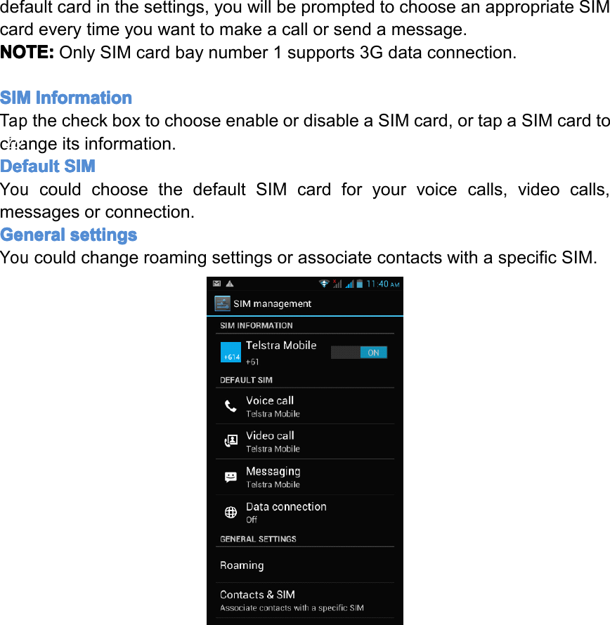 defaultcardinthesettings,youwillbepromptedtochooseanappropriateSIMcardeverytimeyouwanttomakeacallorsendamessage.NOTE: NOTE: NOTE: NOTE:OnlySIMcardbaynumber1supports3Gdataconnection.SIM SIM SIM SIMInformation Information Information InformationTapthecheckboxtochooseenableordisableaSIMcard,ortapaSIMcardtochangeitsinformation.Default Default Default DefaultSIM SIM SIM SIMYoucouldchoosethedefaultSIMcardforyourvoicecalls,videocalls,messagesorconnection.General General General Generalsettings settings settings settingsYoucouldchangeroamingsettingsorassociatecontactswithaspecificSIM.Page10GettingStarted