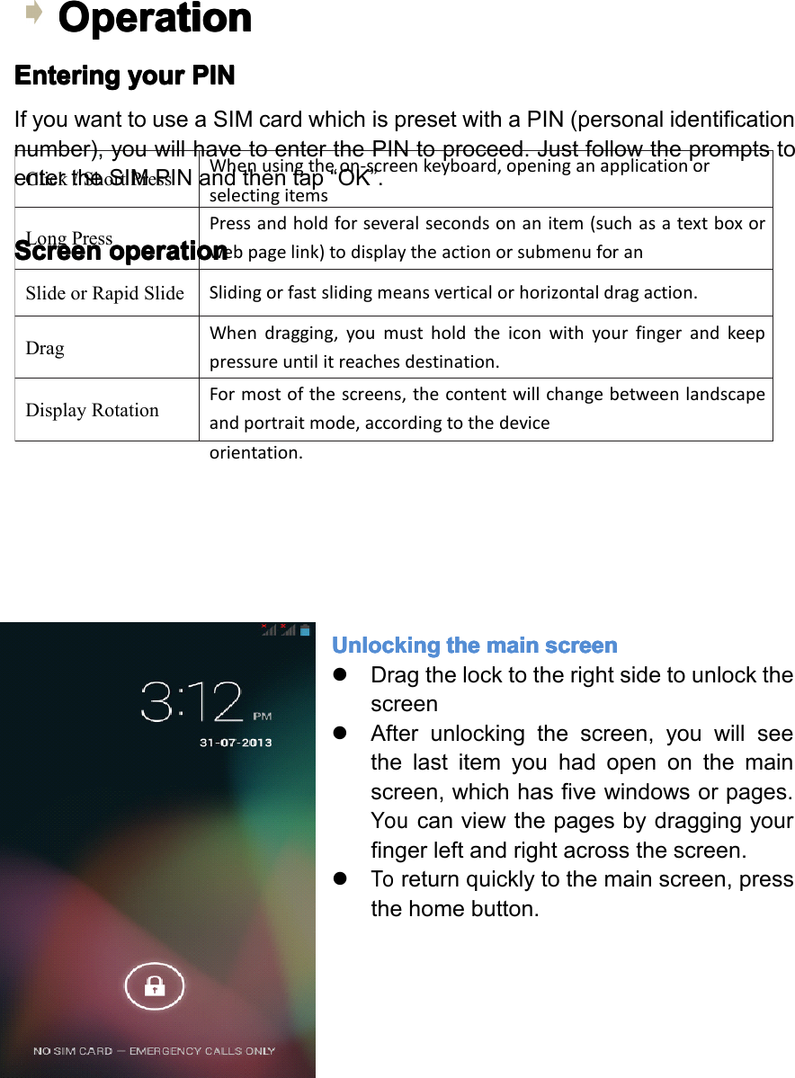Click/ShortPressWhenusingtheon-screenkeyboard,openinganapplicationorselectingitemsLongPressPressandholdforseveralsecondsonanitem(suchasatextboxorwebpagelink)todisplaytheactionorsubmenuforanitem,ifavailable. SlideorRapidSlideSlidingorfastslidingmeansverticalorhorizontaldragaction.DragWhendragging,youmustholdtheiconwithyourfingerandkeeppressureuntilitreachesdestination.DisplayRotationFormostofthescreens,thecontentwillchangebetweenlandscapeandportraitmode,accordingtothedeviceorientation.Operation Operation Operation OperationEntering Entering Entering Enteringyour your your yourPIN PIN PIN PINIfyouwanttouseaSIMcardwhichispresetwithaPIN(personalidentificationnumber),youwillhavetoenterthePINtoproceed.JustfollowthepromptstoentertheSIMPINandthentap&ldquo;OK&rdquo;.Screen Screen Screen Screenoperation operation operation operationUnlocking Unlocking Unlocking Unlockingthe the the themain main main mainscreen screen screen screen�Dragthelocktotherightsidetounlockthescreen�Afterunlockingthescreen,youwillseethelastitemyouhadopenonthemainscreen,whichhasfivewindowsorpages.Youcanviewthepagesbydraggingyourfingerleftandrightacrossthescreen.�Toreturnquicklytothemainscreen,pressthehomebutton.Page11GettingStarted