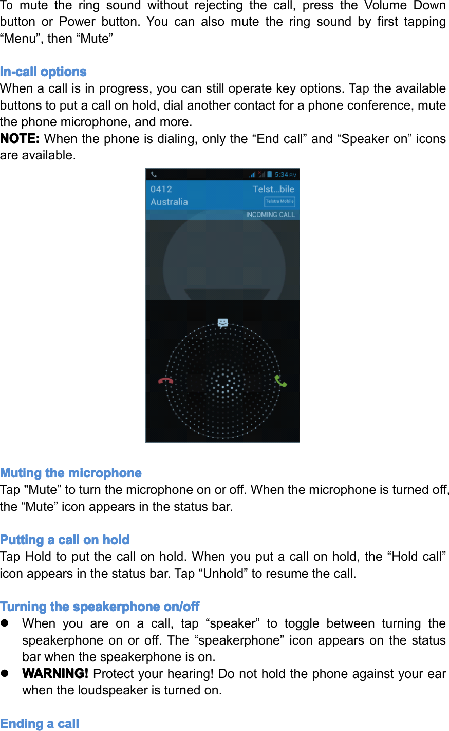 Tomutetheringsoundwithoutrejectingthecall,presstheVolumeDownbuttonorPowerbutton.Youcanalsomutetheringsoundbyfirsttapping&ldquo;Menu&rdquo;,then&ldquo;Mute&rdquo;In-call In-call In-call In-calloptions options options optionsWhenacallisinprogress,youcanstilloperatekeyoptions.Taptheavailablebuttonstoputacallonhold,dialanothercontactforaphoneconference,mutethephonemicrophone,andmore.NOTE: NOTE: NOTE: NOTE:Whenthephoneisdialing,onlythe&ldquo;Endcall&rdquo;and&ldquo;Speakeron&rdquo;iconsareavailable.Muting Muting Muting Mutingthe the the themicrophone microphone microphone microphoneTap"Mute&rdquo;toturnthemicrophoneonoroff.Whenthemicrophoneisturnedoff,the&ldquo;Mute&rdquo;iconappearsinthestatusbar.Putting Putting Putting Puttinga aaacall call call callon on on onhold hold hold holdTapHoldtoputthecallonhold.Whenyouputacallonhold,the&ldquo;Holdcall&rdquo;iconappearsinthestatusbar.Tap&ldquo;Unhold&rdquo;toresumethecall.Turning Turning Turning Turningthe the the thespeakerphone speakerphone speakerphone speakerphoneon/off on/off on/off on/off�Whenyouareonacall,tap&ldquo;speaker&rdquo;totogglebetweenturningthespeakerphoneonoroff.The&ldquo;speakerphone&rdquo;iconappearsonthestatusbarwhenthespeakerphoneison.�WARNING! WARNING! WARNING! WARNING!Protectyourhearing!Donotholdthephoneagainstyourearwhentheloudspeakeristurnedon.Ending Ending Ending Endinga aaacall call call callPage15Operation