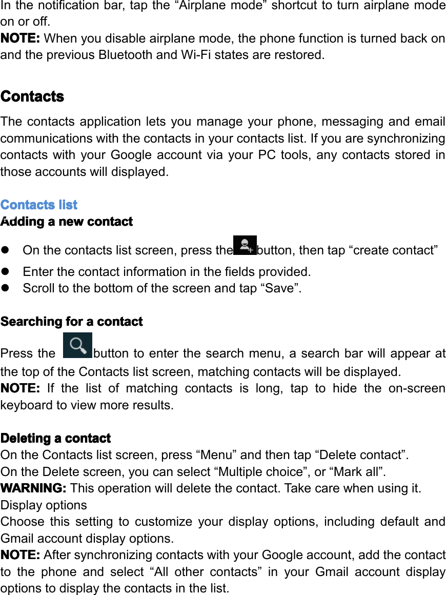 Inthenotificationbar,tapthe&ldquo;Airplanemode&rdquo;shortcuttoturnairplanemodeonoroff.NOTE: NOTE: NOTE: NOTE:Whenyoudisableairplanemode,thephonefunctionisturnedbackonandthepreviousBluetoothandWi-Fistatesarerestored.Contacts Contacts Contacts ContactsThecontactsapplicationletsyoumanageyourphone,messagingandemailcommunicationswiththecontactsinyourcontactslist.IfyouaresynchronizingcontactswithyourGoogleaccountviayourPCtools,anycontactsstoredinthoseaccountswilldisplayed.Contacts Contacts Contacts Contactslist list list listAdding Adding Adding Addinga aaanew new new newcontact contact contact contact�Onthecontactslistscreen,pressthebutton,thentap&ldquo;createcontact&rdquo;�Enterthecontactinformationinthefieldsprovided.�Scrolltothebottomofthescreenandtap&ldquo;Save&rdquo;.Searching Searching Searching Searchingfor for for fora aaacontact contact contact contactPressthebuttontoenterthesearchmenu,asearchbarwillappearatthetopoftheContactslistscreen,matchingcontactswillbedisplayed.NOTE: NOTE: NOTE: NOTE:Ifthelistofmatchingcontactsislong,taptohidetheon-screenkeyboardtoviewmoreresults.Deleting Deleting Deleting Deletinga aaacontact contact contact contactOntheContactslistscreen,press&ldquo;Menu&rdquo;andthentap&ldquo;Deletecontact&rdquo;.OntheDeletescreen,youcanselect&ldquo;Multiplechoice&rdquo;,or&ldquo;Markall&rdquo;.WARNING: WARNING: WARNING: WARNING:Thisoperationwilldeletethecontact.Takecarewhenusingit.DisplayoptionsChoosethissettingtocustomizeyourdisplayoptions,includingdefaultandGmailaccountdisplayoptions.NOTE: NOTE: NOTE: NOTE:AftersynchronizingcontactswithyourGoogleaccount,addthecontacttothephoneandselect&ldquo;Allothercontacts&rdquo;inyourGmailaccountdisplayoptionstodisplaythecontactsinthelist.Page18Operation