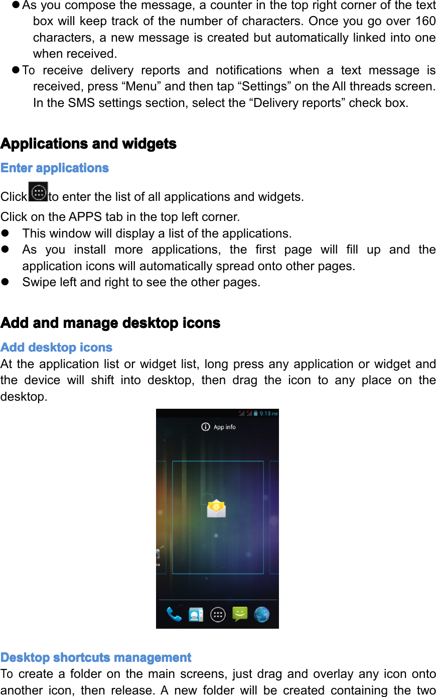 �Asyoucomposethemessage,acounterinthetoprightcornerofthetextboxwillkeeptrackofthenumberofcharacters.Onceyougoover160characters,anewmessageiscreatedbutautomaticallylinkedintoonewhenreceived.�Toreceivedeliveryreportsandnotificationswhenatextmessageisreceived,press&ldquo;Menu&rdquo;andthentap&ldquo;Settings&rdquo;ontheAllthreadsscreen.IntheSMSsettingssection,selectthe&ldquo;Deliveryreports&rdquo;checkbox.Applications Applications Applications Applicationsand and and andwidgets widgets widgets widgetsEnter Enter Enter Enterapplications applications applications applicationsClicktoenterthelistofallapplicationsandwidgets.ClickontheAPPStabinthetopleftcorner.�Thiswindowwilldisplayalistoftheapplications.�Asyouinstallmoreapplications,thefirstpagewillfillupandtheapplicationiconswillautomaticallyspreadontootherpages.�Swipeleftandrighttoseetheotherpages.Add Add Add Addand and and andmanage manage manage managedesktop desktop desktop desktopicons icons icons iconsAdd Add Add Adddesktop desktop desktop desktopicons icons icons iconsAttheapplicationlistorwidgetlist,longpressanyapplicationorwidgetandthedevicewillshiftintodesktop,thendragtheicontoanyplaceonthedesktop.Desktop Desktop Desktop Desktopshortcuts shortcuts shortcuts shortcutsmanagement management management managementTocreateafolderonthemainscreens,justdragandoverlayanyiconontoanothericon,thenrelease.AnewfolderwillbecreatedcontainingthetwoPage20Operation