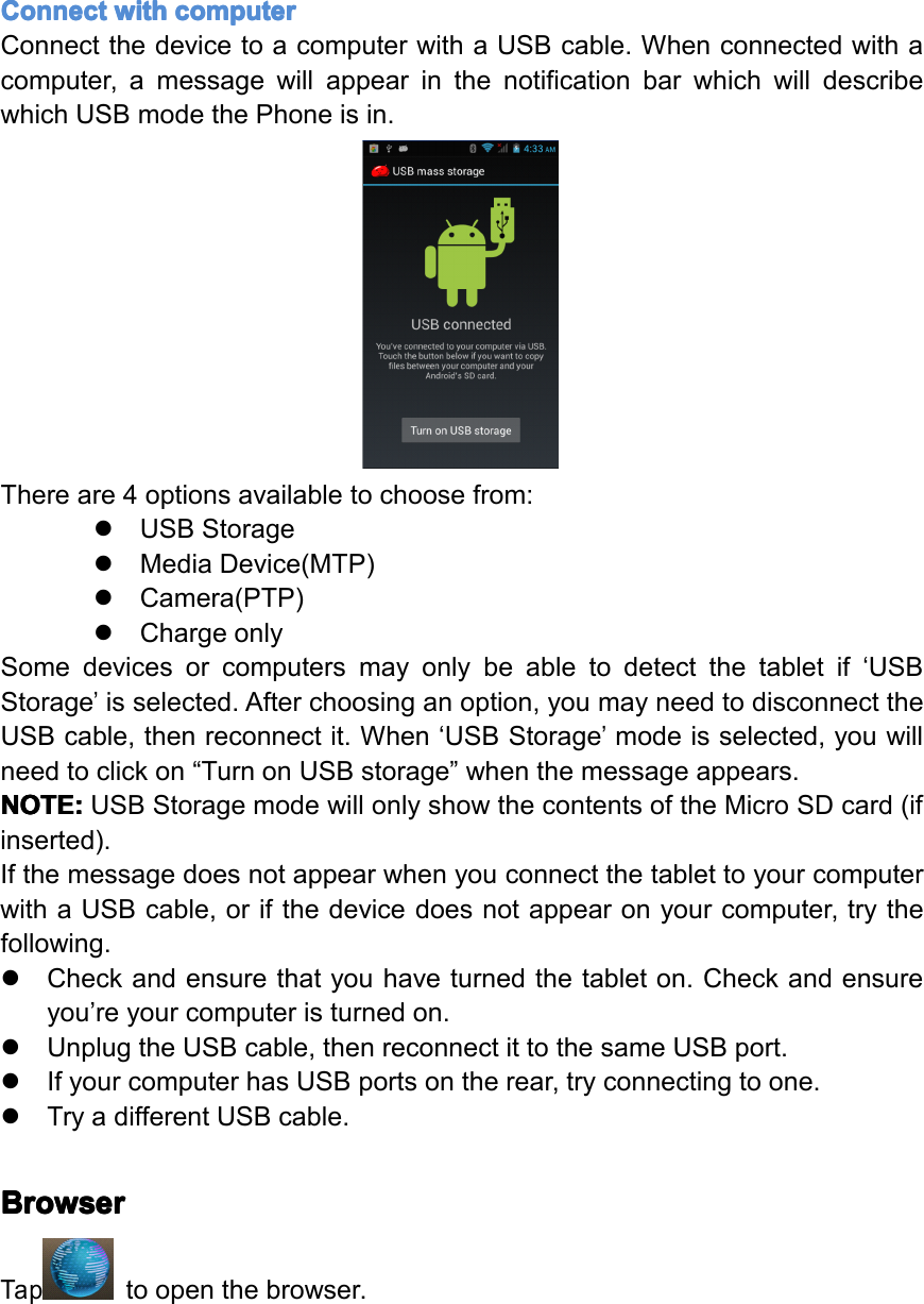Connect Connect Connect Connectwith with with withcomputer computer computer computerConnectthedevicetoacomputerwithaUSBcable.Whenconnectedwithacomputer,amessagewillappearinthenotificationbarwhichwilldescribewhichUSBmodethePhoneisin.Thereare4optionsavailabletochoosefrom:�USBStorage�MediaDevice(MTP)�Camera(PTP)�ChargeonlySomedevicesorcomputersmayonlybeabletodetectthetabletif&lsquo;USBStorage&rsquo;isselected.Afterchoosinganoption,youmayneedtodisconnecttheUSBcable,thenreconnectit.When&lsquo;USBStorage&rsquo;modeisselected,youwillneedtoclickon&ldquo;TurnonUSBstorage&rdquo;whenthemessageappears.NOTE: NOTE: NOTE: NOTE:USBStoragemodewillonlyshowthecontentsoftheMicroSDcard(ifinserted).IfthemessagedoesnotappearwhenyouconnectthetablettoyourcomputerwithaUSBcable,orifthedevicedoesnotappearonyourcomputer,trythefollowing.�Checkandensurethatyouhaveturnedthetableton.Checkandensureyou&rsquo;reyourcomputeristurnedon.�UnplugtheUSBcable,thenreconnectittothesameUSBport.�IfyourcomputerhasUSBportsontherear,tryconnectingtoone.�TryadifferentUSBcable.Browser Browser Browser BrowserTaptoopenthebrowser.Page22Operation