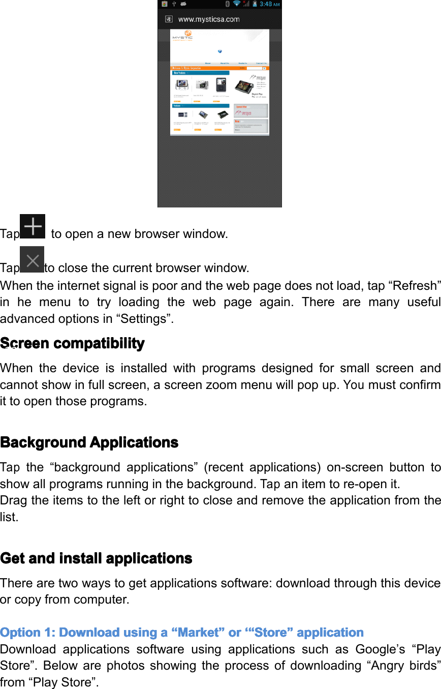 Taptoopenanewbrowserwindow.Taptoclosethecurrentbrowserwindow.Whentheinternetsignalispoorandthewebpagedoesnotload,tap&ldquo;Refresh&rdquo;inhemenutotryloadingthewebpageagain.Therearemanyusefuladvancedoptionsin&ldquo;Settings&rdquo;.Screen Screen Screen Screencompatibility compatibility compatibility compatibilityWhenthedeviceisinstalledwithprogramsdesignedforsmallscreenandcannotshowinfullscreen,ascreenzoommenuwillpopup.Youmustconfirmittoopenthoseprograms.Background Background Background BackgroundApplications Applications Applications ApplicationsTapthe&ldquo;backgroundapplications&rdquo;(recentapplications)on-screenbuttontoshowallprogramsrunninginthebackground.Tapanitemtore-openit.Dragtheitemstotheleftorrighttocloseandremovetheapplicationfromthelist.Get Get Get Getand and and andinstall install install installapplications applications applications applicationsTherearetwowaystogetapplicationssoftware:downloadthroughthisdeviceorcopyfromcomputer.Option Option Option Option1: 1: 1: 1:Download Download Download Downloadusing using using usinga aaa&ldquo; &ldquo;&ldquo;&ldquo;Market Market Market Market&rdquo; &rdquo;&rdquo;&rdquo;or or or or&lsquo;&ldquo; &lsquo;&ldquo; &lsquo;&ldquo; &lsquo;&ldquo;Store Store Store Store&rdquo; &rdquo;&rdquo;&rdquo;application application application applicationDownloadapplicationssoftwareusingapplicationssuchasGoogle&rsquo;s&ldquo;PlayStore&rdquo;.Belowarephotosshowingtheprocessofdownloading&ldquo;Angrybirds&rdquo;from&ldquo;PlayStore&rdquo;.Page23Operation