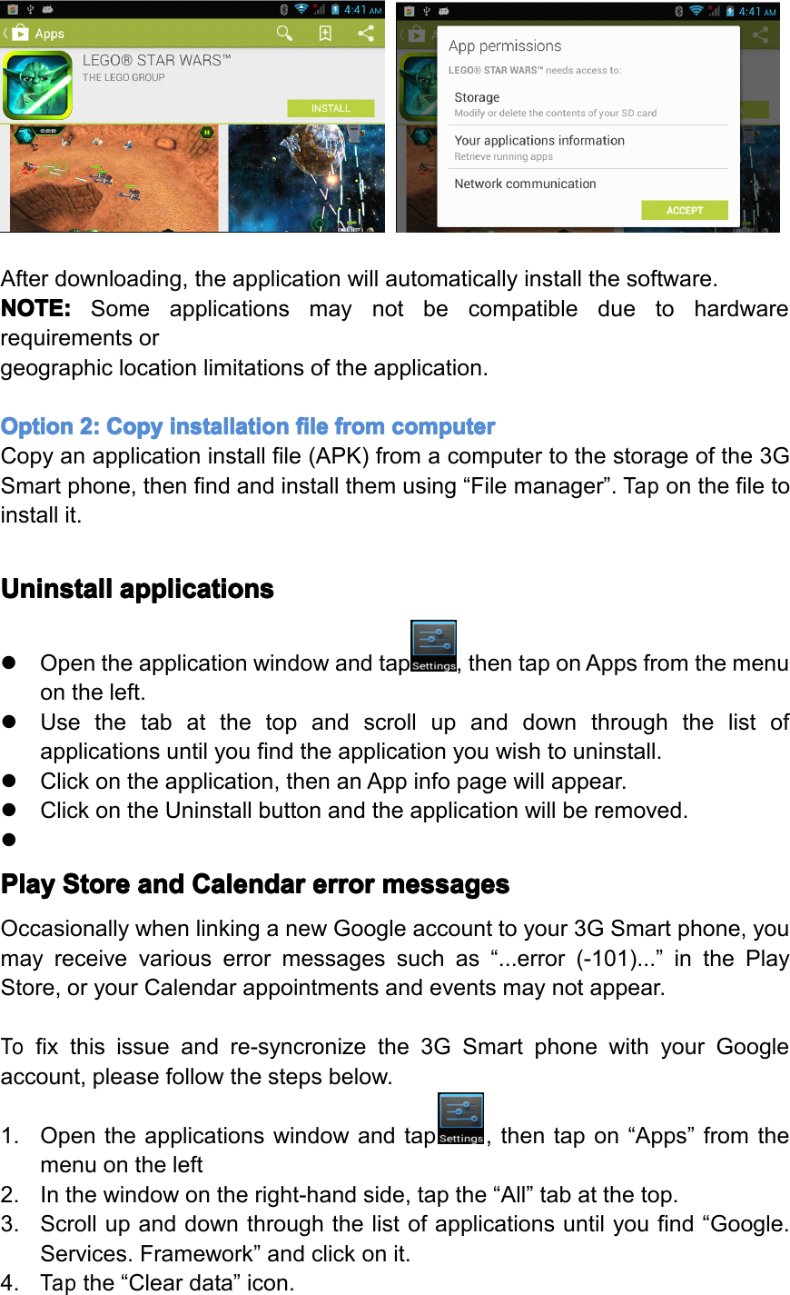 Afterdownloading,theapplicationwillautomaticallyinstallthesoftware.NOTE: NOTE: NOTE: NOTE:Someapplicationsmaynotbecompatibleduetohardwarerequirementsorgeographiclocationlimitationsoftheapplication.Option Option Option Option2: 2: 2: 2:Copy Copy Copy Copyinstallation installation installation installationfile file file filefrom from from fromcomputer computer computer computerCopyanapplicationinstallfile(APK)fromacomputertothestorageofthe3GSmartphone,thenfindandinstallthemusing&ldquo;Filemanager&rdquo;.Taponthefiletoinstallit.Uninstall Uninstall Uninstall Uninstallapplications applications applications applications�Opentheapplicationwindowandtap,thentaponAppsfromthemenuontheleft.�Usethetabatthetopandscrollupanddownthroughthelistofapplicationsuntilyoufindtheapplicationyouwishtouninstall.�Clickontheapplication,thenanAppinfopagewillappear.�ClickontheUninstallbuttonandtheapplicationwillberemoved.�Play Play Play PlayStore Store Store Storeand and and andCalendar Calendar Calendar Calendarerror error error errormessages messages messages messagesOccasionallywhenlinkinganewGoogleaccounttoyour3GSmartphone,youmayreceivevariouserrormessagessuchas&ldquo;...error(-101)...&rdquo;inthePlayStore,oryourCalendarappointmentsandeventsmaynotappear.Tofixthisissueandre-syncronizethe3GSmartphonewithyourGoogleaccount,pleasefollowthestepsbelow.1.Opentheapplicationswindowandtap,thentapon&ldquo;Apps&rdquo;fromthemenuontheleft2.Inthewindowontheright-handside,tapthe&ldquo;All&rdquo;tabatthetop.3.Scrollupanddownthroughthelistofapplicationsuntilyoufind&ldquo;Google.Services.Framework&rdquo;andclickonit.4.Tapthe&ldquo;Cleardata&rdquo;icon.Page24Operation