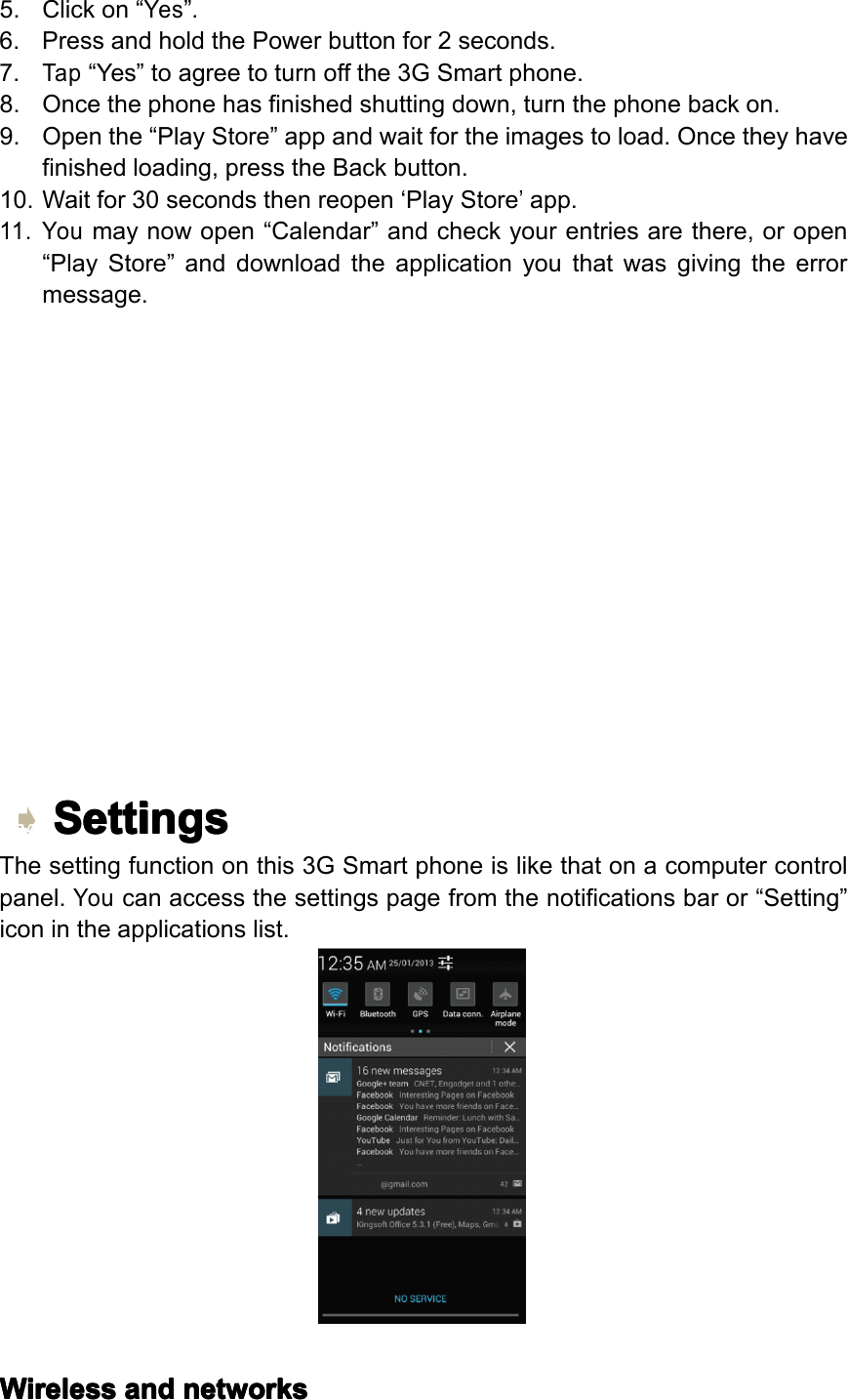 5.Clickon&ldquo;Yes&rdquo;.6.PressandholdthePowerbuttonfor2seconds.7.Tap&ldquo;Yes&rdquo;toagreetoturnoffthe3GSmartphone.8.Oncethephonehasfinishedshuttingdown,turnthephonebackon.9.Openthe&ldquo;PlayStore&rdquo;appandwaitfortheimagestoload.Oncetheyhavefinishedloading,presstheBackbutton.10.Waitfor30secondsthenreopen&lsquo;PlayStore&rsquo;app.11.Youmaynowopen&ldquo;Calendar&rdquo;andcheckyourentriesarethere,oropen&ldquo;PlayStore&rdquo;anddownloadtheapplicationyouthatwasgivingtheerrormessage.Settings Settings Settings SettingsThesettingfunctiononthis3GSmartphoneislikethatonacomputercontrolpanel.Youcanaccessthesettingspagefromthenotificationsbaror&ldquo;Setting&rdquo;iconintheapplicationslist.Wireless Wireless Wireless Wirelessand and and andnetworks networks networks networksPage25Operation