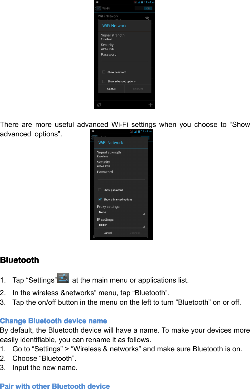 TherearemoreusefuladvancedWi-Fisettingswhenyouchooseto&ldquo;Showadvancedoptions&rdquo;.Bluetooth Bluetooth Bluetooth Bluetooth1.Tap&ldquo;Settings&rdquo;atthemainmenuorapplicationslist.2.Inthewireless&amp;networks&rdquo;menu,tap&ldquo;Bluetooth&rdquo;.3.Taptheon/offbuttoninthemenuonthelefttoturn&ldquo;Bluetooth&rdquo;onoroff.Change Change Change ChangeBluetooth Bluetooth Bluetooth Bluetoothdevice device device devicename name name nameBydefault,theBluetoothdevicewillhaveaname.Tomakeyourdevicesmoreeasilyidentifiable,youcanrenameitasfollows.1.Goto&ldquo;Settings&rdquo;>&ldquo;Wireless&amp;networks&rdquo;andmakesureBluetoothison.2.Choose&ldquo;Bluetooth&rdquo;.3.Inputthenewname.Pair Pair Pair Pairwith with with withother other other otherBluetooth Bluetooth Bluetooth Bluetoothdevice device device devicePage27Settings