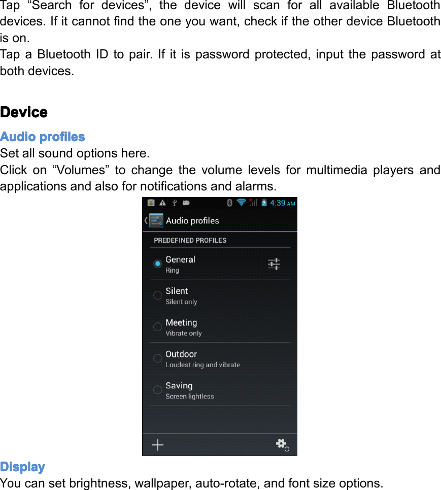 Tap&ldquo;Searchfordevices&rdquo;,thedevicewillscanforallavailableBluetoothdevices.Ifitcannotfindtheoneyouwant,checkiftheotherdeviceBluetoothison.TapaBluetoothIDtopair.Ifitispasswordprotected,inputthepasswordatbothdevices.Device Device Device DeviceAudio Audio Audio Audioprofiles profiles profiles profilesSetallsoundoptionshere.Clickon&ldquo;Volumes&rdquo;tochangethevolumelevelsformultimediaplayersandapplicationsandalsofornotificationsandalarms.Display Display Display DisplayYoucansetbrightness,wallpaper,auto-rotate,andfontsizeoptions.Page28Settings