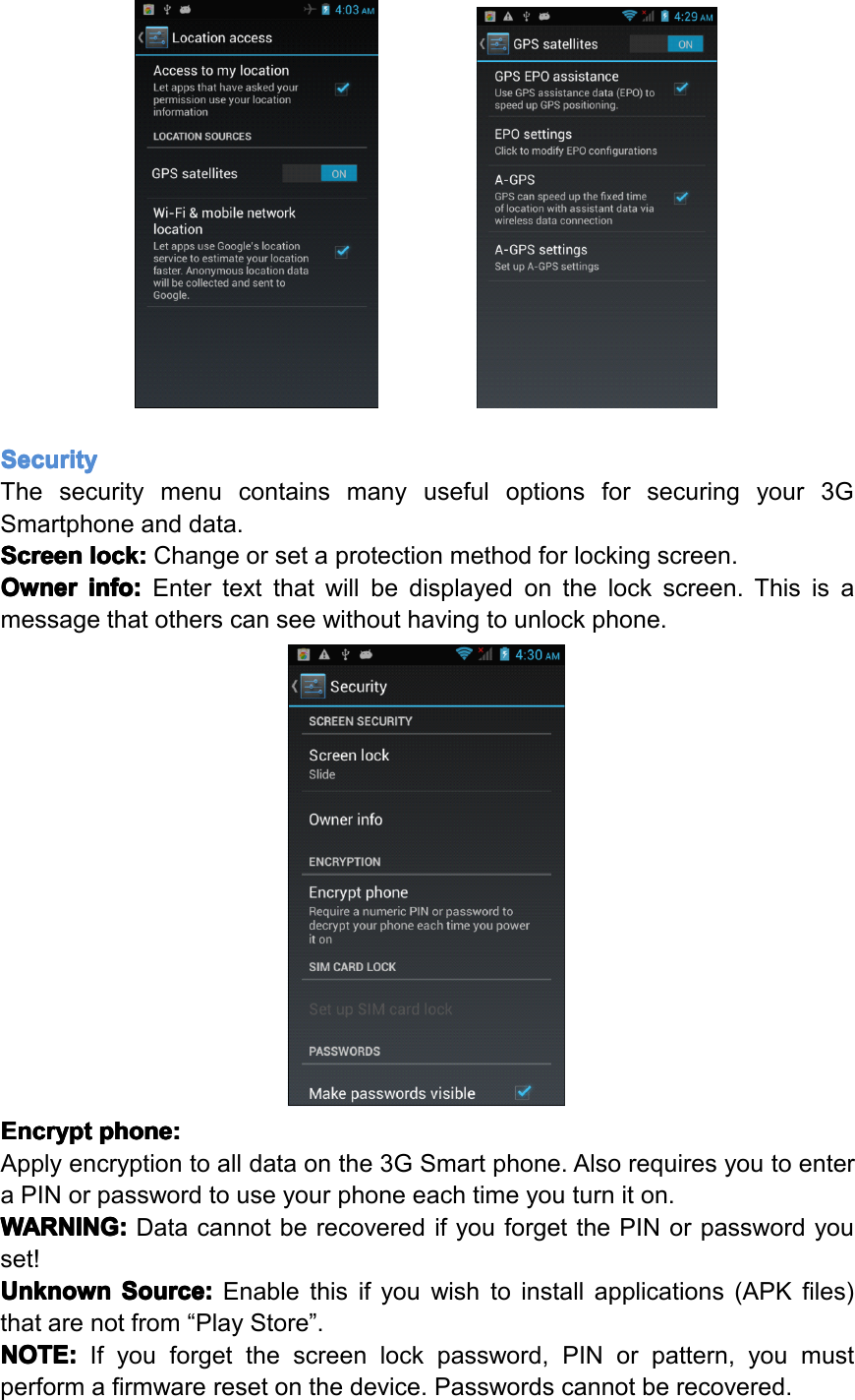 Security Security Security SecurityThesecuritymenucontainsmanyusefuloptionsforsecuringyour3GSmartphoneanddata.Screen Screen Screen Screenlock: lock: lock: lock:Changeorsetaprotectionmethodforlockingscreen.Owner Owner Owner Ownerinfo: info: info: info:Entertextthatwillbedisplayedonthelockscreen.Thisisamessagethatotherscanseewithouthavingtounlockphone.Encrypt Encrypt Encrypt Encryptphone: phone: phone: phone:Applyencryptiontoalldataonthe3GSmartphone.AlsorequiresyoutoenteraPINorpasswordtouseyourphoneeachtimeyouturniton.WARNING: WARNING: WARNING: WARNING:DatacannotberecoveredifyouforgetthePINorpasswordyouset!Unknown Unknown Unknown UnknownSource: Source: Source: Source:Enablethisifyouwishtoinstallapplications(APKfiles)thatarenotfrom&ldquo;PlayStore&rdquo;.NOTE: NOTE: NOTE: NOTE:Ifyouforgetthescreenlockpassword,PINorpattern,youmustperformafirmwareresetonthedevice.Passwordscannotberecovered.