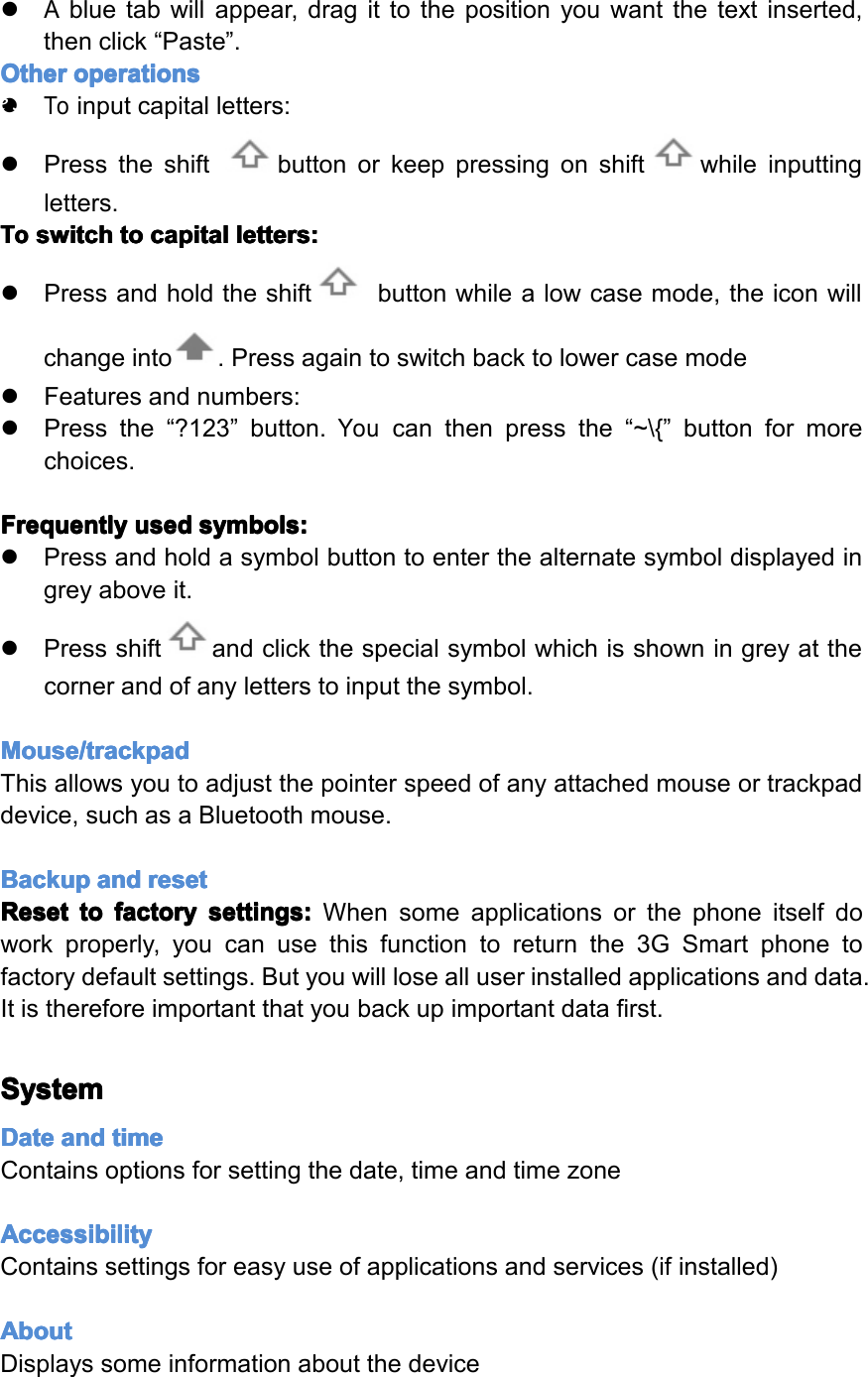 �Abluetabwillappear,dragittothepositionyouwantthetextinserted,thenclick&ldquo;Paste&rdquo;.Other Other Other Otheroperations operations operations operations�Toinputcapitalletters:�Presstheshiftbuttonorkeeppressingonshiftwhileinputtingletters.To To To Toswitch switch switch switchto to to tocapital capital capital capitalletters: letters: letters: letters:�Pressandholdtheshiftbuttonwhilealowcasemode,theiconwillchangeinto.Pressagaintoswitchbacktolowercasemode�Featuresandnumbers:�Pressthe&ldquo;?123&rdquo;button.Youcanthenpressthe&ldquo;~\{&rdquo;buttonformorechoices.Frequently Frequently Frequently Frequentlyused used used usedsymbols: symbols: symbols: symbols:�Pressandholdasymbolbuttontoenterthealternatesymboldisplayedingreyaboveit.�Pressshiftandclickthespecialsymbolwhichisshowningreyatthecornerandofanyletterstoinputthesymbol.Mouse/trackpad Mouse/trackpad Mouse/trackpad Mouse/trackpadThisallowsyoutoadjustthepointerspeedofanyattachedmouseortrackpaddevice,suchasaBluetoothmouse.Backup Backup Backup Backupand and and andreset reset reset resetReset Reset Reset Resetto to to tofactory factory factory factorysettings: settings: settings: settings:Whensomeapplicationsorthephoneitselfdoworkproperly,youcanusethisfunctiontoreturnthe3GSmartphonetofactorydefaultsettings.Butyouwilllosealluserinstalledapplicationsanddata.Itisthereforeimportantthatyoubackupimportantdatafirst.System System System SystemDate Date Date Dateand and and andtime time time timeContainsoptionsforsettingthedate,timeandtimezoneAccessibility Accessibility Accessibility AccessibilityContainssettingsforeasyuseofapplicationsandservices(ifinstalled)About About About AboutDisplayssomeinformationaboutthedevicePage31Settings
