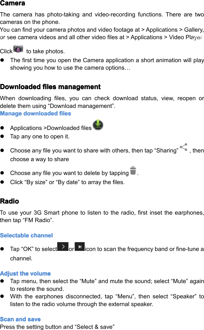 Camera Camera Camera CameraThecamerahasphoto-takingandvideo-recordingfunctions.Therearetwocamerasonthephone.Youcanfindyourcameraphotosandvideofootageat>Applications>Gallery,orseecameravideosandallothervideofilesat>Applications>VideoPlayerClicktotakephotos.�ThefirsttimeyouopentheCameraapplicationashortanimationwillplayshowingyouhowtousethecameraoptions&hellip;Downloaded Downloaded Downloaded Downloadedfiles files files filesmanagement management management managementWhendownloadingfiles,youcancheckdownloadstatus,view,reopenordeletethemusing&ldquo;Downloadmanagement&rdquo;.Manage Manage Manage Managedownloaded downloaded downloaded downloadedfiles files files files�Applications>Downloadedfiles�Tapanyonetoopenit.�Chooseanyfileyouwanttosharewithothers,thentap&ldquo;Sharing&rdquo;,thenchooseawaytoshare�Chooseanyfileyouwanttodeletebytapping.�Click&ldquo;Bysize&rdquo;or&ldquo;Bydate&rdquo;toarraythefiles.Radio Radio Radio RadioTouseyour3GSmartphonetolistentotheradio,firstinsettheearphones,thentap&ldquo;FMRadio&rdquo;.Selectable Selectable Selectable Selectablechannel channel channel channel�Tap&ldquo;OK&rdquo;toselectoricontoscanthefrequencybandorfine-tuneachannel.Adjust Adjust Adjust Adjustthe the the thevolume volume volume volume�Tapmenu,thenselectthe&ldquo;Mute&rdquo;andmutethesound;select&ldquo;Mute&rdquo;againtorestorethesound.�Withtheearphonesdisconnected,tap&ldquo;Menu&rdquo;,thenselect&ldquo;Speaker&rdquo;tolistentotheradiovolumethroughtheexternalspeaker.Scan Scan Scan Scanand and and andsave save save savePressthesettingbuttonand&ldquo;Select&amp;save&rdquo;Page32Settings