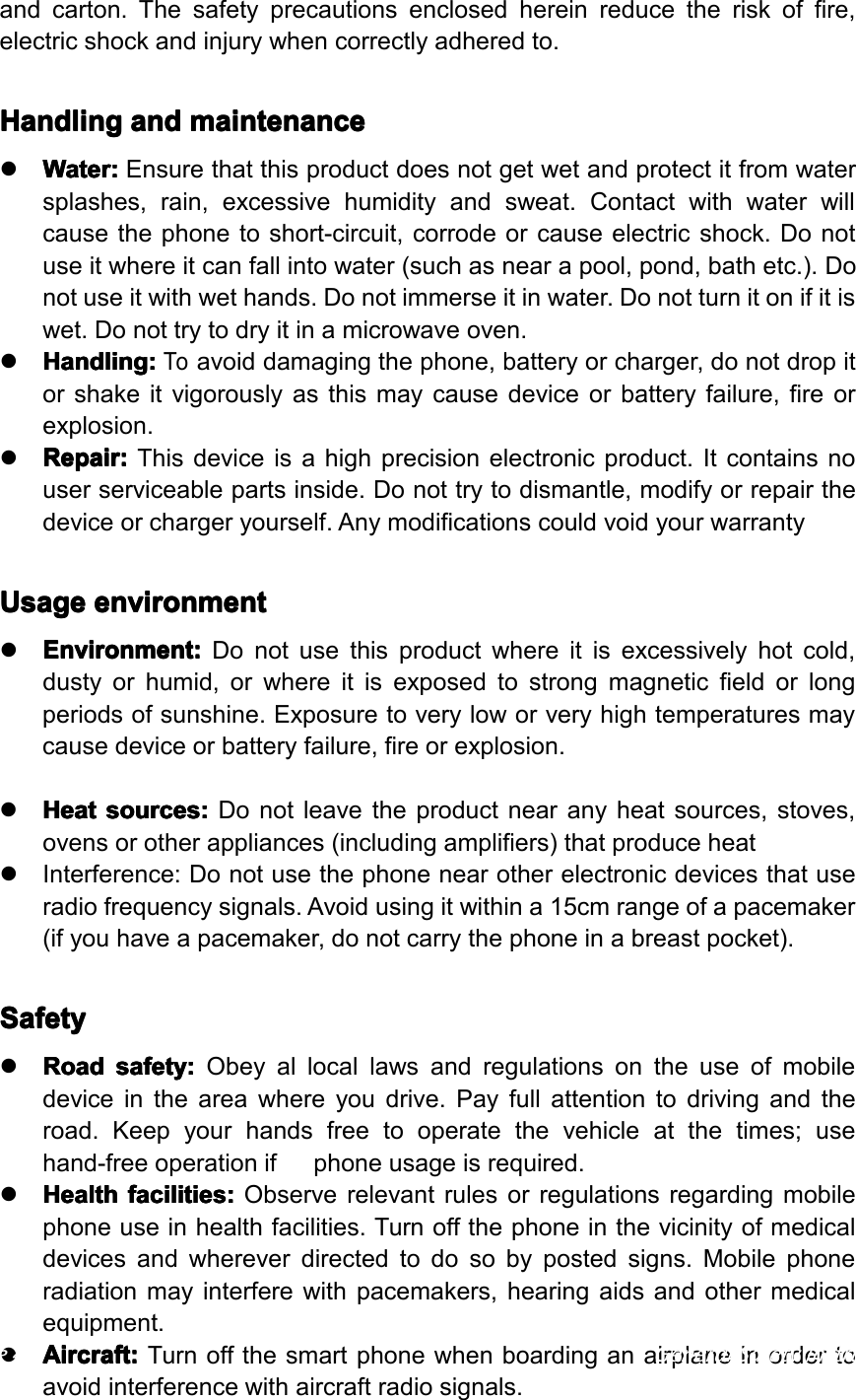 andcarton.Thesafetyprecautionsenclosedhereinreducetheriskoffire,electricshockandinjurywhencorrectlyadheredto.Handling Handling Handling Handlingand and and andmaintenance maintenance maintenance maintenance�Water: Water: Water: Water:Ensurethatthisproductdoesnotgetwetandprotectitfromwatersplashes,rain,excessivehumidityandsweat.Contactwithwaterwillcausethephonetoshort-circuit,corrodeorcauseelectricshock.Donotuseitwhereitcanfallintowater(suchasnearapool,pond,bathetc.).Donotuseitwithwethands.Donotimmerseitinwater.Donotturnitonifitiswet.Donottrytodryitinamicrowaveoven.�Handling: Handling: Handling: Handling:Toavoiddamagingthephone,batteryorcharger,donotdropitorshakeitvigorouslyasthismaycausedeviceorbatteryfailure,fireorexplosion.�Repair: Repair: Repair: Repair:Thisdeviceisahighprecisionelectronicproduct.Itcontainsnouserserviceablepartsinside.Donottrytodismantle,modifyorrepairthedeviceorchargeryourself.AnymodificationscouldvoidyourwarrantyUsage Usage Usage Usageenvironment environment environment environment�Environment: Environment: Environment: Environment:Donotusethisproductwhereitisexcessivelyhotcold,dustyorhumid,orwhereitisexposedtostrongmagneticfieldorlongperiodsofsunshine.Exposuretoveryloworveryhightemperaturesmaycausedeviceorbatteryfailure,fireorexplosion.�Heat Heat Heat Heatsources: sources: sources: sources:Donotleavetheproductnearanyheatsources,stoves,ovensorotherappliances(includingamplifiers)thatproduceheat�Interference:Donotusethephonenearotherelectronicdevicesthatuseradiofrequencysignals.Avoidusingitwithina15cmrangeofapacemaker(ifyouhaveapacemaker,donotcarrythephoneinabreastpocket).Safety Safety Safety Safety�Road Road Road Roadsafety: safety: safety: safety:Obeyallocallawsandregulationsontheuseofmobiledeviceintheareawhereyoudrive.Payfullattentiontodrivingandtheroad.Keepyourhandsfreetooperatethevehicleatthetimes;usehand-freeoperationifphoneusageisrequired.�Health Health Health Healthfacilities: facilities: facilities: facilities:Observerelevantrulesorregulationsregardingmobilephoneuseinhealthfacilities.Turnoffthephoneinthevicinityofmedicaldevicesandwhereverdirectedtodosobypostedsigns.Mobilephoneradiationmayinterferewithpacemakers,hearingaidsandothermedicalequipment.�Aircraft: Aircraft: Aircraft: Aircraft:Turnoffthesmartphonewhenboardinganairplaneinordertoavoidinterferencewithaircraftradiosignals.Page4GeneralSafetyInstruction