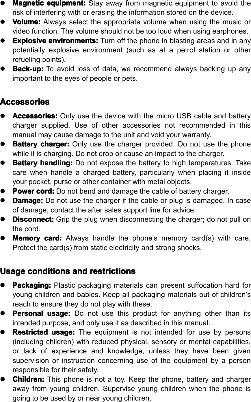 �Magnetic Magnetic Magnetic Magneticequipment: equipment: equipment: equipment:Stayawayfrommagneticequipmenttoavoidtheriskofinterferingwithorerasingtheinformationstoredonthedevice.�Volume: Volume: Volume: Volume:Alwaysselecttheappropriatevolumewhenusingthemusicorvideofunction.Thevolumeshouldnotbetooloudwhenusingearphones.�Explosive Explosive Explosive Explosiveenvironments: environments: environments: environments:Turnoffthephoneinblastingareasandinanypotentiallyexplosiveenvironment(suchasatapetrolstationorotherrefuelingpoints).�Back-up: Back-up: Back-up: Back-up:Toavoidlossofdata,werecommendalwaysbackingupanyimportanttotheeyesofpeopleorpets.Accessories Accessories Accessories Accessories�Accessories: Accessories: Accessories: Accessories:OnlyusethedevicewiththemicroUSBcableandbatterychargersupplied.Useofotheraccessoriesnotrecommendedinthismanualmaycausedamagetotheunitandvoidyourwarranty.�Battery Battery Battery Batterycharger: charger: charger: charger:Onlyusethechargerprovided.Donotusethephonewhileitischarging.Donotdroporcauseanimpacttothecharger.�Battery Battery Battery Batteryhandling: handling: handling: handling:Donotexposethebatterytohightemperatures.Takecarewhenhandleachargedbattery,particularlywhenplacingitinsideyourpocket,purseorothercontainerwithmetalobjects.�Power Power Power Powercord: cord: cord: cord:Donotbendanddamagethecableofbatterycharger.�Damage: Damage: Damage: Damage:Donotusethechargerifthecableorplugisdamaged.Incaseofdamage,contacttheaftersalessupportlineforadvice.�Disconnect: Disconnect: Disconnect: Disconnect:Griptheplugwhendisconnectingthecharger;donotpullonthecord.�Memory Memory Memory Memorycard: card: card: card:Alwayshandlethephone&rsquo;smemorycard(s)withcare.Protectthecard(s)fromstaticelectricityandstrongshocks.Usage Usage Usage Usageconditions conditions conditions conditionsand and and andrestrictions restrictions restrictions restrictions�Packaging: Packaging: Packaging: Packaging:Plasticpackagingmaterialscanpresentsuffocationhardforyoungchildrenandbabies.Keepallpackagingmaterialsoutofchildren&rsquo;sreachtoensuretheydonotplaywiththese.�Personal Personal Personal Personalusage: usage: usage: usage:Donotusethisproductforanythingotherthanitsintendedpurpose,andonlyuseitasdescribedinthismanual.�Restricted Restricted Restricted Restrictedusage: usage: usage: usage:Theequipmentisnotintendedforusebypersons(includingchildren)withreducedphysical,sensoryormentalcapabilities,orlackofexperienceandknowledge,unlesstheyhavebeengivensupervisionorinstructionconcerninguseoftheequipmentbyapersonresponsiblefortheirsafety.�Children: Children: Children: Children:Thisphoneisnotatoy.Keepthephone,batteryandchargerawayfromyoungchildren.Superviseyoungchildrenwhenthephoneisgoingtobeusedbyornearyoungchildren.Page5GeneralSafetyInstruction