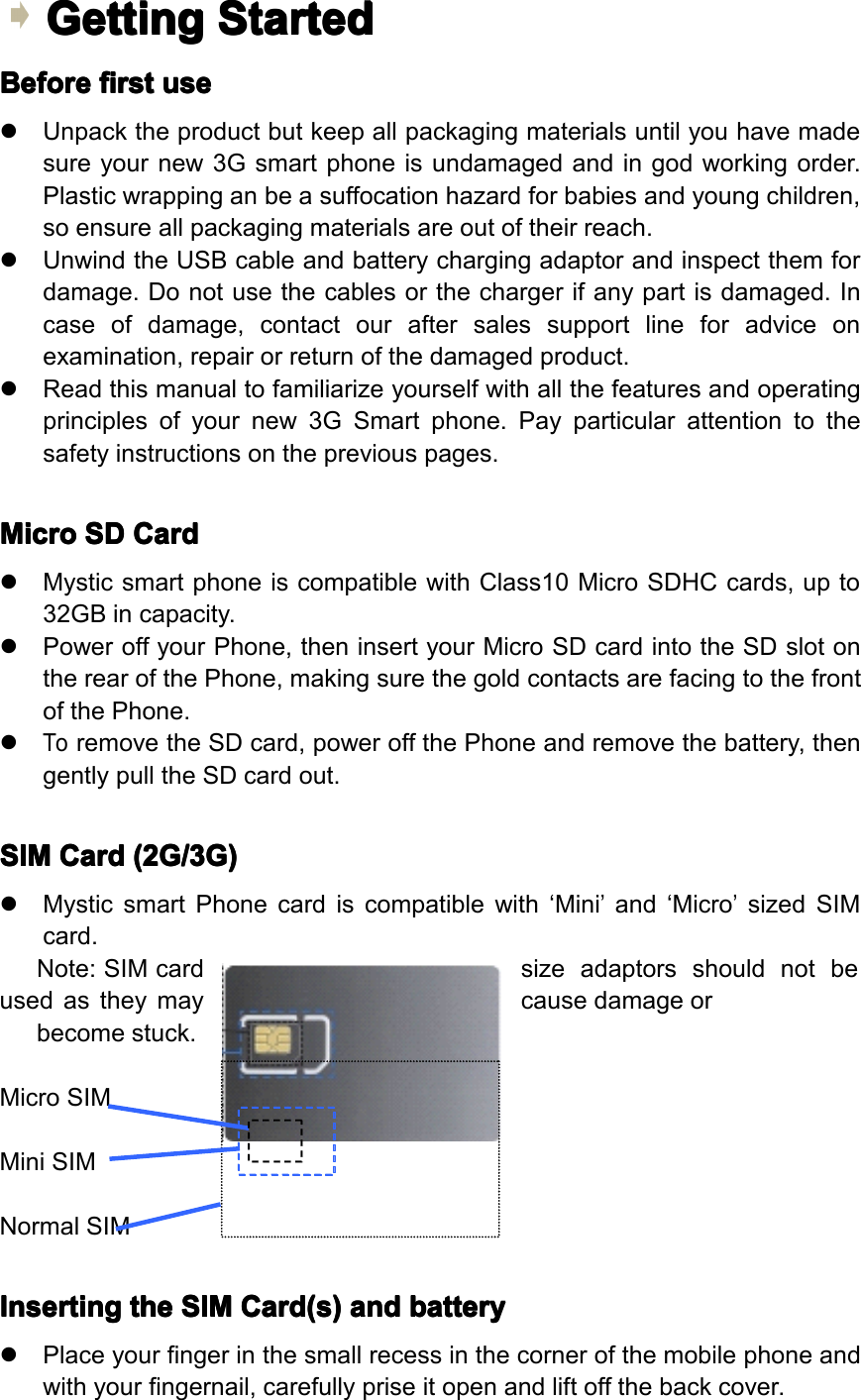 Getting Getting Getting GettingStarted Started Started StartedBefore Before Before Beforefirst first first firstuse use use use�Unpacktheproductbutkeepallpackagingmaterialsuntilyouhavemadesureyournew3Gsmartphoneisundamagedandingodworkingorder.Plasticwrappinganbeasuffocationhazardforbabiesandyoungchildren,soensureallpackagingmaterialsareoutoftheirreach.�UnwindtheUSBcableandbatterychargingadaptorandinspectthemfordamage.Donotusethecablesorthechargerifanypartisdamaged.Incaseofdamage,contactouraftersalessupportlineforadviceonexamination,repairorreturnofthedamagedproduct.�Readthismanualtofamiliarizeyourselfwithallthefeaturesandoperatingprinciplesofyournew3GSmartphone.Payparticularattentiontothesafetyinstructionsonthepreviouspages.Micro Micro Micro MicroSD SD SD SDCard Card Card Card�MysticsmartphoneiscompatiblewithClass10MicroSDHCcards,upto32GBincapacity.�PoweroffyourPhone,theninsertyourMicroSDcardintotheSDslotontherearofthePhone,makingsurethegoldcontactsarefacingtothefrontofthePhone.�ToremovetheSDcard,poweroffthePhoneandremovethebattery,thengentlypulltheSDcardout.SIM SIM SIM SIMCard Card Card Card(2G/3G) (2G/3G) (2G/3G) (2G/3G)�MysticsmartPhonecardiscompatiblewith&lsquo;Mini&rsquo;and&lsquo;Micro&rsquo;sizedSIMcard.Note:SIMcardsizeadaptorsshouldnotbeusedastheymaycausedamageorbecomestuck.MicroSIMMiniSIMNormalSIMInserting Inserting Inserting Insertingthe the the theSIM SIM SIM SIMCard(s) Card(s) Card(s) Card(s)and and and andbattery battery battery battery�Placeyourfingerinthesmallrecessinthecornerofthemobilephoneandwithyourfingernail,carefullypriseitopenandliftoffthebackcover.