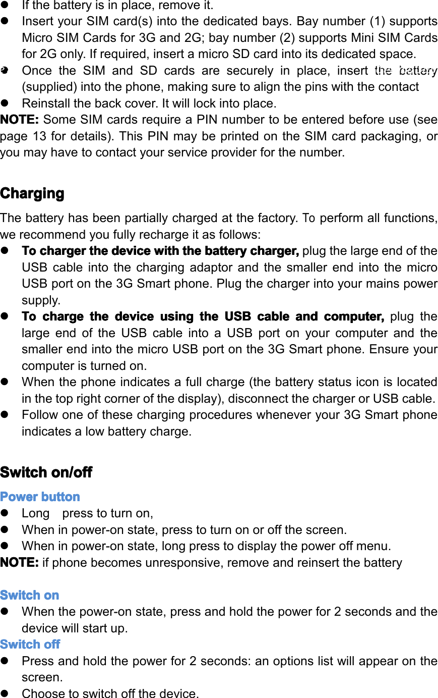 �Ifthebatteryisinplace,removeit.�InsertyourSIMcard(s)intothededicatedbays.Baynumber(1)supportsMicroSIMCardsfor3Gand2G;baynumber(2)supportsMiniSIMCardsfor2Gonly.Ifrequired,insertamicroSDcardintoitsdedicatedspace.�OncetheSIMandSDcardsaresecurelyinplace,insertthebattery(supplied)intothephone,makingsuretoalignthepinswiththecontact�Reinstallthebackcover.Itwilllockintoplace.NOTE: NOTE: NOTE: NOTE:SomeSIMcardsrequireaPINnumbertobeenteredbeforeuse(seepage13fordetails).ThisPINmaybeprintedontheSIMcardpackaging,oryoumayhavetocontactyourserviceproviderforthenumber.Charging Charging Charging ChargingThebatteryhasbeenpartiallychargedatthefactory.Toperformallfunctions,werecommendyoufullyrechargeitasfollows:�To ToTo Tocharger charger charger chargerthe the the thedevice device device devicewith with with withthe the the thebattery battery battery batterycharger, charger, charger, charger,plugthelargeendoftheUSBcableintothechargingadaptorandthesmallerendintothemicroUSBportonthe3GSmartphone.Plugthechargerintoyourmainspowersupply.�To ToTo Tocharge charge charge chargethe the the thedevice device device deviceusing using using usingthe the the theUSB USB USB USBcable cable cable cableand and and andcomputer, computer, computer, computer,plugthelargeendoftheUSBcableintoaUSBportonyourcomputerandthesmallerendintothemicroUSBportonthe3GSmartphone.Ensureyourcomputeristurnedon.�Whenthephoneindicatesafullcharge(thebatterystatusiconislocatedinthetoprightcornerofthedisplay),disconnectthechargerorUSBcable.�Followoneofthesechargingprocedureswheneveryour3GSmartphoneindicatesalowbatterycharge.Switch Switch Switch Switchon/off on/off on/off on/offPower Power Power Powerbutton button button button�Longpresstoturnon,�Wheninpower-onstate,presstoturnonoroffthescreen.�Wheninpower-onstate,longpresstodisplaythepoweroffmenu.NOTE: NOTE: NOTE: NOTE:ifphonebecomesunresponsive,removeandreinsertthebatterySwitch Switch Switch Switchon on on on�Whenthepower-onstate,pressandholdthepowerfor2secondsandthedevicewillstartup.Switch Switch Switch Switchoff off off off�Pressandholdthepowerfor2seconds:anoptionslistwillappearonthescreen.�Choosetoswitchoffthedevice.Page8GettingStarted