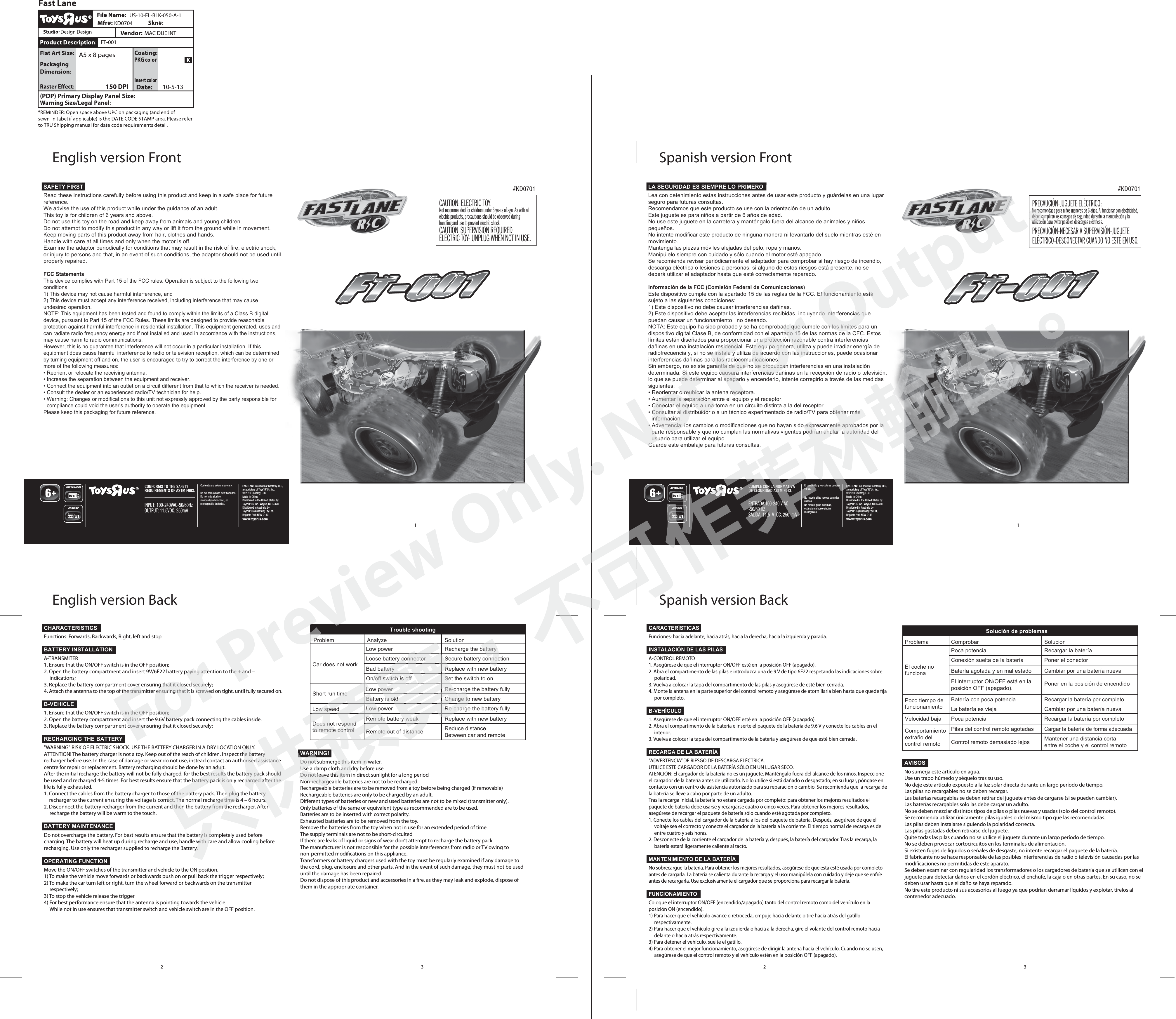CAUTION: ELECTRIC TOY. Not recommended for children under 6 years of age. As with all electric products, precautions should be observed during handling and use to prevent electric shock.CAUTION-SUPERVISION REQUIRED- ELECTRIC TOY- UNPLUG WHEN NOT IN USE.#KD0701 #KD0701PRECAUCIÓN-JUGUETE ELÉCTRICO:No recomendado para niños menores de 6 años. Al funcionar con electricidad, deben cumplirse los consejos de seguridad durante la manipulación y la utilización para evitar posibles descargas eléctricas.PRECAUCIÓN-NECESARIA SUPERVISIÓN-JUGUETE ELÉCTRICO-DESCONECTAR CUANDO NO ESTÉ EN USO.CONFORMS TO THE SAFETY REQUIREMENTS OF ASTM F963.FAST LANE is a mark of Geoffrey, LLC,a subsidiary of Toys“R”Us, Inc.© 2010 Geoffrey, LLCMade in ChinaDistributed in the United States by Toys“R”Us, Inc., Wayne, NJ 07470Distributed in Australia by Toys“R”Us (Australia) Pty Ltd.,Regents Park NSW 2143 www.toysrus.comDo not mix old and new batteries.Do not mix alkaline, standard (carbon-zinc), or rechargeable batteries.Contents and colors may vary.INPUT: 100-240VAC-50/60HzOUTPUT: 11.5VDC, 250mAINCLUDEDNOT INCLUDEDCUMPLE CON LA NORMATIVA DE SEGURIDAD ASTM F963.FAST LANE is a mark of Geoffrey, LLC,a subsidiary of Toys“R”Us, Inc.© 2010 Geoffrey, LLCMade in ChinaDistributed in the United States by Toys“R”Us, Inc., Wayne, NJ 07470Distributed in Australia by Toys“R”Us (Australia) Pty Ltd.,Regents Park NSW 2143 www.toysrus.comNo mezcle pilas nuevas con pilas usadas.No mezcle pilas alcalinas, estándar(carbono-zinc) ni recargables.El contenido y los colores pueden variar.ENTRADA:100-240 V AC-50/60 HZSALIDA: 11.5  V  CC, 250  mAINCLUIDANO INCLUIDA  (PDP) Primary Display Panel Size:  Mfr#: US-10-FL-BLK-050-A-1KD0704MAC DUE INTFT-00110-5-13A5 x 8 pages1 11 1English version FrontEnglish version BackSpanish version FrontSpanish version BackLA SEGURIDAD ES SIEMPRE LO PRIMEROLea con detenimiento estas instrucciones antes de usar este producto y guárdelas en una lugar seguro para futuras consultas.Recomendamos que este producto se use con la orientación de un adulto.Este juguete es para niños a partir de 6 años de edad.No use este juguete en la carretera y manténgalo fuera del alcance de animales y niños pequeños.No intente modificar este producto de ninguna manera ni levantarlo del suelo mientras esté en movimiento.Mantenga las piezas móviles alejadas del pelo, ropa y manos.Manipúlelo siempre con cuidado y sólo cuando el motor esté apagado.Se recomienda revisar periódicamente el adaptador para comprobar si hay riesgo de incendio, descarga eléctrica o lesiones a personas, si alguno de estos riesgos está presente, no se deberá utilizar el adaptador hasta que esté correctamente reparado.Información de la FCC (Comisión Federal de Comunicaciones)Este dispositivo cumple con la apartado 15 de las reglas de la FCC. El funcionamiento está sujeto a las siguientes condiciones:1) Este dispositivo no debe causar interferencias dañinas.2) Este dispositivo debe aceptar las interferencias recibidas, incluyendo interferencias que puedan causar un funcionamiento   no deseado.NOTA: Este equipo ha sido probado y se ha comprobado que cumple con los límites para un dispositivo digital Clase B, de conformidad con el apartado 15 de las normas de la CFC. Estos límites están diseñados para proporcionar una protección razonable contra interferencias dañinas en una instalación residencial. Este equipo genera, utiliza y puede irradiar energía de radiofrecuencia y, si no se instala y utiliza de acuerdo con las instrucciones, puede ocasionar interferencias dañinas para las radiocomunicaciones.Sin embargo, no existe garantía de que no se produzcan interferencias en una instalación determinada. Si este equipo causara interferencias dañinas en la recepción de radio o televisión, lo que se puede determinar al apagarlo y encenderlo, intente corregirlo a través de las medidas siguientes:• Reorientar o reubicar la antena receptora.• Aumentar la separación entre el equipo y el receptor.• Conectar el equipo a una toma en un circuito distinta a la del receptor.• Consultar al distribuidor o a un técnico experimentado de radio/TV para obtener más información.• Advertencia: los cambios o modificaciones que no hayan sido expresamente aprobados por la parte responsable y que no cumplan las normativas vigentes podrían anular la autoridad del usuario para utilizar el equipo.Guarde este embalaje para futuras consultas.  Trouble shootingProblemCar does not workShort run timeLow speedDoes not respondto remote controlAnalyze SolutionLow power Recharge the batteryLoose battery connector Secure battery connectionBad battery Replace with new batteryOn/off switch is off Set the switch to onLow power Re-charge the battery fullyBattery is old Change to new batteryLow power Re-charge the battery fullyRemote battery weak Replace with new batteryRemote out of distance  Reduce distance Between car and remote32 32WARNING!Do not submerge this item in water.Use a damp cloth and dry before use.Do not leave this item in direct sunlight for a long periodNon-rechargeable batteries are not to be recharged.Rechargeable batteries are to be removed from a toy before being charged (if removable)Rechargeable batteries are only to be charged by an adult.Dierent types of batteries or new and used batteries are not to be mixed (transmitter only).Only batteries of the same or equivalent type as recommended are to be used.Batteries are to be inserted with correct polarity.Exhausted batteries are to be removed from the toy.Remove the batteries from the toy when not in use for an extended period of time.The supply terminals are not to be short-circuitedIf there are leaks of liquid or signs of wear don’t attempt to recharge the battery pack.The manufacturer is not responsible for the possible interferences from radio or TV owing to non-permitted modications on this appliance.Transformers or battery chargers used with the toy must be regularly examined if any damage to the cord, plug, enclosure and other parts. And in the event of such damage, they must not be used until the damage has been repaired.Do not dispose of this product and accessories in a re, as they may leak and explode, dispose of them in the appropriate container.AVISOSNo sumerja este artículo en agua.Use un trapo húmedo y séquelo tras su uso.No deje este artículo expuesto a la luz solar directa durante un largo período de tiempo. Las pilas no recargables no se deben recargar.Las baterías recargables se deben retirar del juguete antes de cargarse (si se pueden cambiar).Las baterías recargables solo las debe cargar un adulto.No se deben mezclar distintos tipos de pilas o pilas nuevas y usadas (solo del control remoto).Se recomienda utilizar únicamente pilas iguales o del mismo tipo que las recomendadas.Las pilas deben instalarse siguiendo la polaridad correcta.Las pilas gastadas deben retirarse del juguete.Quite todas las pilas cuando no se utilice el juguete durante un largo período de tiempo.No se deben provocar cortocircuitos en los terminales de alimentación.Si existen fugas de líquidos o señales de desgaste, no intente recargar el paquete de la batería.El fabricante no se hace responsable de las posibles interferencias de radio o televisión causadas por las modicaciones no permitidas de este aparato.Se deben examinar con regularidad los transformadores o los cargadores de batería que se utilicen con el juguete para detectar daños en el cordón eléctrico, el enchufe, la caja o en otras partes. En su caso, no se deben usar hasta que el daño se haya reparado.No tire este producto ni sus accesorios al fuego ya que podrían derramar líquidos y explotar, tírelos al contenedor adecuado.SAFETY FIRSTRead these instructions carefully before using this product and keep in a safe place for future reference.We advise the use of this product while under the guidance of an adult.This toy is for children of 6 years and above.Do not use this toy on the road and keep away from animals and young children.Do not attempt to modify this product in any way or lift it from the ground while in movement.Keep moving parts of this product away from hair, clothes and hands.Handle with care at all times and only when the motor is off.Examine the adaptor periodically for conditions that may result in the risk of fire, electric shock, or injury to persons and that, in an event of such conditions, the adaptor should not be used until properly repaired.FCC StatementsThis device complies with Part 15 of the FCC rules. Operation is subject to the following two conditions:1) This device may not cause harmful interference, and2) This device must accept any interference received, including interference that may cause undesired operation.NOTE: This equipment has been tested and found to comply within the limits of a Class B digital device, pursuant to Part 15 of the FCC Rules. These limits are designed to provide reasonable protection against harmful interference in residential installation. This equipment generated, uses and can radiate radio frequency energy and if not installed and used in accordance with the instructions, may cause harm to radio communications.However, this is no guarantee that interference will not occur in a particular installation. If this equipment does cause harmful interference to radio or television reception, which can be determined by turning equipment off and on, the user is encouraged to try to correct the interference by one or more of the following measures:• Reorient or relocate the receiving antenna.• Increase the separation between the equipment and receiver.• Connect the equipment into an outlet on a circuit different from that to which the receiver is needed.• Consult the dealer or an experienced radio/TV technician for help.• Warning: Changes or modifications to this unit not expressly approved by the party responsible for compliance could void the user’s authority to operate the equipment.Please keep this packaging for future reference.  Solución de problemasProblemaEl coche nofuncionaPoco tiempo defuncionamientoVelocidad bajaComportamientoextraño delcontrol remotoComprobar SoluciónPoca potencia Recargar la bateríaConexión suelta de la batería Poner el conectorBatería agotada y en mal estado Cambiar por una batería nuevaEl interruptor ON/OFF está en laposición OFF (apagado). Poner en la posición de encendidoBatería con poca potenciaRecargar la batería por completoLa batería es vieja Cambiar por una batería nuevaPoca potenciaRecargar la batería por completoPilas del control remoto agotadasCargar la batería de forma adecuadaControl remoto demasiado lejos Mantener una distancia cortaentre el coche y el control remotoCHARACTERISTICSFunctions: Forwards, Backwards, Right, left and stop. BATTERY INSTALLATIONA-TRANSMITER1. Ensure that the ON/OFF switch is in the OFF position;2. Open the battery compartment and insert 9V/6F22 battery paying attention to the + and –    indications;3. Replace the battery compartment cover ensuring that it closed securely;4. Attach the antenna to the top of the transmitter ensuring that it is screwed on tight, until fully secured on.B-VEHICLE 1. Ensure that the ON/OFF switch is in the OFF position;2. Open the battery compartment and insert the 9.6V battery pack connecting the cables inside.3. Replace the battery compartment cover ensuring that it closed securely;RECHARGING THE BATTERY&quot;WARNING&quot; RISK OF ELECTRIC SHOCK. USE THE BATTERY CHARGER IN A DRY LOCATION ONLY.ATTENTION! The battery charger is not a toy. Keep out of the reach of children. Inspect the battery recharger before use. In the case of damage or wear do not use, instead contact an authorised assistance centre for repair or replacement. Battery recharging should be done by an adult.After the initial recharge the battery will not be fully charged, for the best results the battery pack should be used and recharged 4-5 times. For best results ensure that the battery pack is only recharged after the life is fully exhausted. 1. Connect the cables from the battery charger to those of the battery pack. Then plug the battery recharger to the current ensuring the voltage is correct. The normal recharge time is 4 – 6 hours.2. Disconnect the battery recharger from the current and then the battery from the recharger. After recharge the battery will be warm to the touch. BATTERY MAINTENANCEDo not overcharge the battery. For best results ensure that the battery is completely used before charging. The battery will heat up during recharge and use, handle with care and allow cooling before recharging. Use only the recharger supplied to recharge the Battery. OPERATING FUNCTIONMove the ON/OFF switches of the transmitter and vehicle to the ON position.1) To make the vehicle move forwards or backwards push on or pull back the trigger respectively;2) To make the car turn left or right, turn the wheel forward or backwards on the transmitter 　respectively;3) To stop the vehicle release the trigger4) For best performance ensure that the antenna is pointing towards the vehicle.     While not in use ensures that transmitter switch and vehicle switch are in the OFF position.CARACTERÍSTICASFunciones: hacia adelante, hacia atrás, hacia la derecha, hacia la izquierda y parada. INSTALACIÓN DE LAS PILASA-CONTROL REMOTO1. Asegúrese de que el interruptor ON/OFF esté en la posición OFF (apagado).2. Abra el compartimento de las pilas e introduzca una de 9 V de tipo 6F22 respetando las indicaciones sobre polaridad.3. Vuelva a colocar la tapa del compartimento de las pilas y asegúrese de esté bien cerrada.4. Monte la antena en la parte superior del control remoto y asegúrese de atornillarla bien hasta que quede ja por completo.B-VEHÍCULO1. Asegúrese de que el interruptor ON/OFF esté en la posición OFF (apagado).2. Abra el compartimento de la batería e inserte el paquete de la batería de 9,6 V y conecte los cables en el interior.3. Vuelva a colocar la tapa del compartimento de la batería y asegúrese de que esté bien cerrada.RECARGA DE LA BATERÍA“ADVERTENCIA” DE RIESGO DE DESCARGA ELÉCTRICA. UTILICE ESTE CARGADOR DE LA BATERÍA SÓLO EN UN LUGAR SECO.ATENCIÓN: El cargador de la batería no es un juguete. Manténgalo fuera del alcance de los niños. Inspeccione el cargador de la batería antes de utilizarlo. No lo utilice si está dañado o desgastado; en su lugar, póngase en contacto con un centro de asistencia autorizado para su reparación o cambio. Se recomienda que la recarga de la batería se lleve a cabo por parte de un adulto.Tras la recarga inicial, la batería no estará cargada por completo: para obtener los mejores resultados el paquete de batería debe usarse y recargarse cuatro o cinco veces. Para obtener los mejores resultados, asegúrese de recargar el paquete de batería sólo cuando esté agotada por completo. 1. Conecte los cables del cargador de la batería a los del paquete de batería. Después, asegúrese de que el voltaje sea el correcto y conecte el cargador de la batería a la corriente. El tiempo normal de recarga es de entre cuatro y seis horas.2. Desconecte de la corriente el cargador de la batería y, después, la batería del cargador. Tras la recarga, la batería estará ligeramente caliente al tacto. MANTENIMIENTO DE LA BATERÍANo sobrecargue la batería. Para obtener los mejores resultados, asegúrese de que esta esté usada por completo antes de cargarla. La batería se calienta durante la recarga y el uso: manipúlela con cuidado y deje que se enfríe antes de recargarla. Use exclusivamente el cargador que se proporciona para recargar la batería. FUNCIONAMIENTOColoque el interruptor ON/OFF (encendido/apagado) tanto del control remoto como del vehículo en la posición ON (encendido).1) Para hacer que el vehículo avance o retroceda, empuje hacia delante o tire hacia atrás del gatillo respectivamente.2) Para hacer que el vehículo gire a la izquierda o hacia a la derecha, gire el volante del control remoto hacia delante o hacia atrás respectivamente.3) Para detener el vehículo, suelte el gatillo.4) Para obtener el mejor funcionamiento, asegúrese de dirigir la antena hacia el vehículo. Cuando no se usen, asegúrese de que el control remoto y el vehículo estén en la posición OFF (apagado).